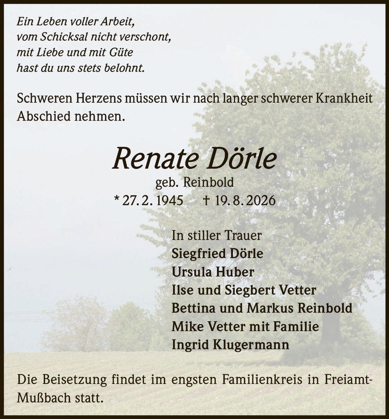 <i>Ein Leben voller Arbeit,<br>vom Schicksal nicht verschont,<br>mit Liebe und mit Güte<br>hast du uns stets belohnt.</i><br><br><p>Schweren Herzens müssen wir nach langer schwerer Krankheit Abschied nehmen.</p><br><p><strong>Renate Dörle</strong> geb. Reinbold<br>* 27. 2. 1945 † 19. 8. 2026</p><br><p>In stiller Trauer<br><strong>Siegfried Dörle</strong><br><strong>Ursula Huber</strong><br><strong>Ilse und Siegbert Vetter</strong><br><strong>Bettina und Markus Reinbold</strong><br><strong>Mike Vetter mit Familie</strong><br><strong>Ingrid Klugermann</strong></p><br><p>Die Beisetzung findet im engsten Familienkreis in Freiamt-Mußbach statt.</p>