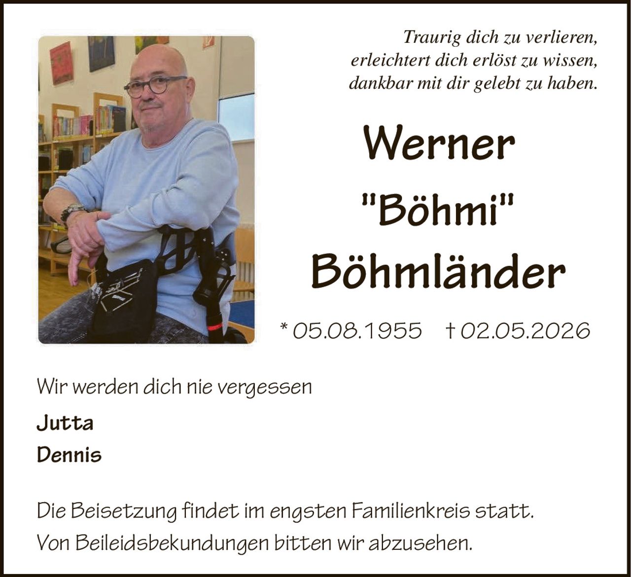 Traurig dich zu verlieren,
erleichtert dich erlöst zu wissen,
dankbar mit dir gelebt zu haben.

Werner
"Böhmi"

Böhmländer
* 05.08.1955 † 02.05.2026
Wir werden dich nie vergessen
Jutta
Dennis
Die Beisetzung findet im engsten Familienkreis statt.
Von Beileidsbekundungen bitten wir abzusehen.