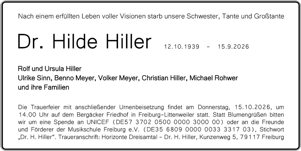 <p>Nach einem erfüllten Leben voller Visionen starb unsere Schwester, Tante und Großtante</p><p><strong>Dr. Hilde Hiller</strong><br>12.10.1939 – 15.9.2026</p><p>Rolf und Ursula Hiller<br>Ulrike Sinn, Benno Meyer, Volker Meyer, Christian Hiller, Michael Rohwer<br>und ihre Familien</p><p>Die Trauerfeier mit anschließender Urnenbeisetzung findet am Donnerstag, 15.10.2026, um 14.00 Uhr auf dem Bergäcker Friedhof in Freiburg-Littenweiler statt. Statt Blumengrüßen bitten wir um eine Spende an UNICEF (DE57 3702 0500 0000 3000 00) oder an die Freunde und Förderer der Musikschule Freiburg e.V. (DE35 6809 0000 0033 3317 03), Stichwort „Dr. H. Hiller". Traueranschrift: Horizonte Dreisamt – Dr. H. Hiller, Kunzenweg 5, 79117 Freiburg</p>