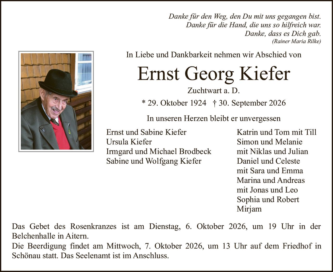 <p><i>Danke für den Weg, den Du mit uns gegangen bist.<br>Danke für die Hand, die uns so hilfreich war.<br>Danke, dass es Dich gab.</i><br>(Rainer Maria Rilke)</p>

<p>In Liebe und Dankbarkeit nehmen wir Abschied von</p>

<p><strong>Ernst Georg Kiefer</strong><br>Zuchtwart a. D.</p>

<p>* 29. Oktober 1924 † 30. September 2026</p>

<p>In unseren Herzen bleibt er unvergessen</p>

<p>Ernst und Sabine Kiefer<br>Ursula Kiefer<br>Irmgard und Michael Brodbeck<br>Sabine und Wolfgang Kiefer<br>Katrin und Tom mit Till<br>Simon und Melanie<br>mit Niklas und Julian<br>Daniel und Celeste<br>mit Sara und Emma<br>Marina und Andreas<br>mit Jonas und Leo<br>Sophia und Robert<br>Mirjam</p>

<p>Das Gebet des Rosenkranzes ist am Dienstag, 6. Oktober 2026, um 19 Uhr in der Belchenhalle in Aitern.</p>

<p>Die Beerdigung findet am Mittwoch, 7. Oktober 2026, um 13 Uhr auf dem Friedhof in Schönau statt. Das Seelenamt ist im Anschluss.</p>