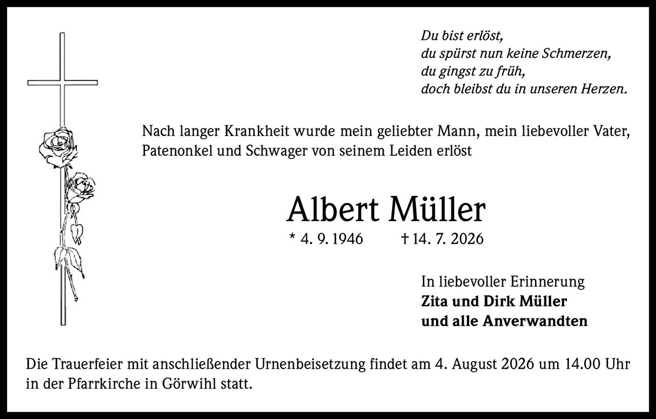 <p><i>Du bist erlöst,<br/>du spürst nun keine Schmerzen,<br/>du gingst zu früh,<br/>doch bleibst du in unseren Herzen.</i></p><p>Nach langer Krankheit wurde mein geliebter Mann, mein liebevoller Vater, Patenonkel und Schwager von seinem Leiden erlöst</p><p><strong>Albert Müller</strong><br/>* 4. 9. 1946 † 14. 7. 2026</p><p><strong>In liebevoller Erinnerung</strong><br/><strong>Zita und Dirk Müller</strong><br/>und alle Anverwandten</p><p>Die Trauerfeier mit anschließender Urnenbeisetzung findet am 4. August 2026 um 14.00 Uhr in der Pfarrkirche in Görwihl statt.</p>