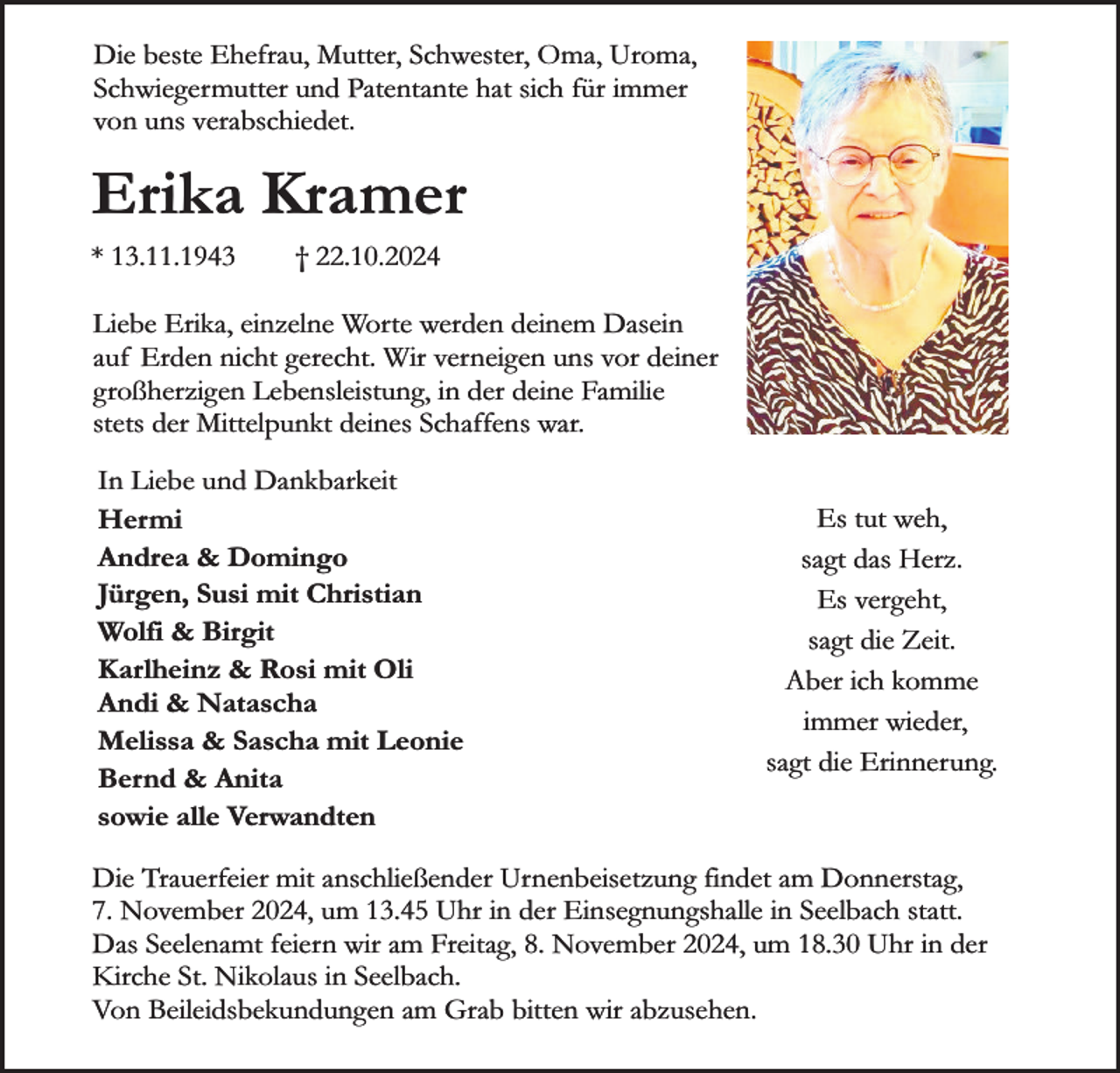 <p>Die beste Ehefrau, Mutter, Schwester, Oma, Uroma,<br />Schwiegermutter und Patentante hat sich für immer<br />von uns verabschiedet.</p><p>Erika Kramer</p><p>* 13.11.1943</p><p>† 22.10.2024</p><p>Liebe Erika, einzelne Worte werden deinem Dasein<br />auf Erden nicht gerecht. Wir verneigen uns vor deiner<br />großherzigen Lebensleistung, in der deine Familie<br />stets der Mittelpunkt deines Schaffens war.<br />In Liebe und Dankbarkeit<br />Hermi<br />Andrea &amp; Domingo<br />Jürgen, Susi mit Christian<br />Wolfi &amp; Birgit<br />Karlheinz &amp; Rosi mit Oli<br />Andi &amp; Natascha<br />Melissa &amp; Sascha mit Leonie<br />Bernd &amp; Anita<br />sowie alle Verwandten</p><p>Es tut weh,<br />sagt das Herz.<br />Es vergeht,<br />sagt die Zeit.<br />Aber ich komme<br />immer wieder,<br />sagt die Erinnerung.</p><p>Die Trauerfeier mit anschließender Urnenbeisetzung findet am Donnerstag,<br />7. November 2024, um 13.45 Uhr in der Einsegnungshalle in Seelbach statt.<br />Das Seelenamt feiern wir am Freitag, 8. November 2024, um 18.30 Uhr in der<br />Kirche St. Nikolaus in Seelbach.<br />Von Beileidsbekundungen am Grab bitten wir abzusehen.</p>