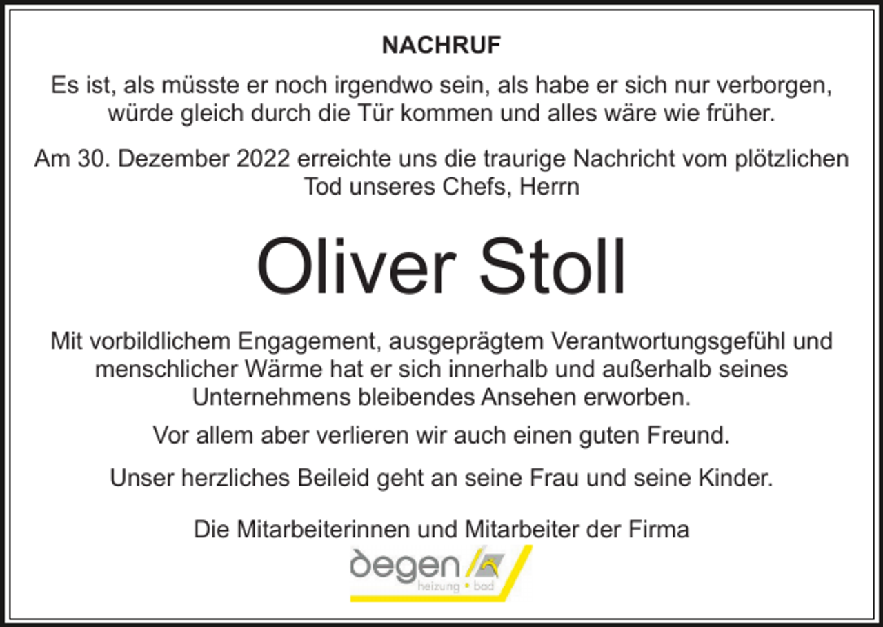 <p>NACHRUF<br />Es ist, als müsste er noch irgendwo sein, als habe er sich nur verborgen,<br />würde gleich durch die Tür kommen und alles wäre wie früher.<br />Am 30. Dezember 2022 erreichte uns die traurige Nachricht vom plötzlichen<br />Tod unseres Chefs, Herrn</p><p>Oliver Stoll<br />Mit vorbildlichem Engagement, ausgeprägtem Verantwortungsgefühl und<br />menschlicher Wärme hat er sich innerhalb und außerhalb seines<br />Unternehmens bleibendes Ansehen erworben.<br />Vor allem aber verlieren wir auch einen guten Freund.<br />Unser herzliches Beileid geht an seine Frau und seine Kinder.<br />Die Mitarbeiterinnen und Mitarbeiter der Firma</p>