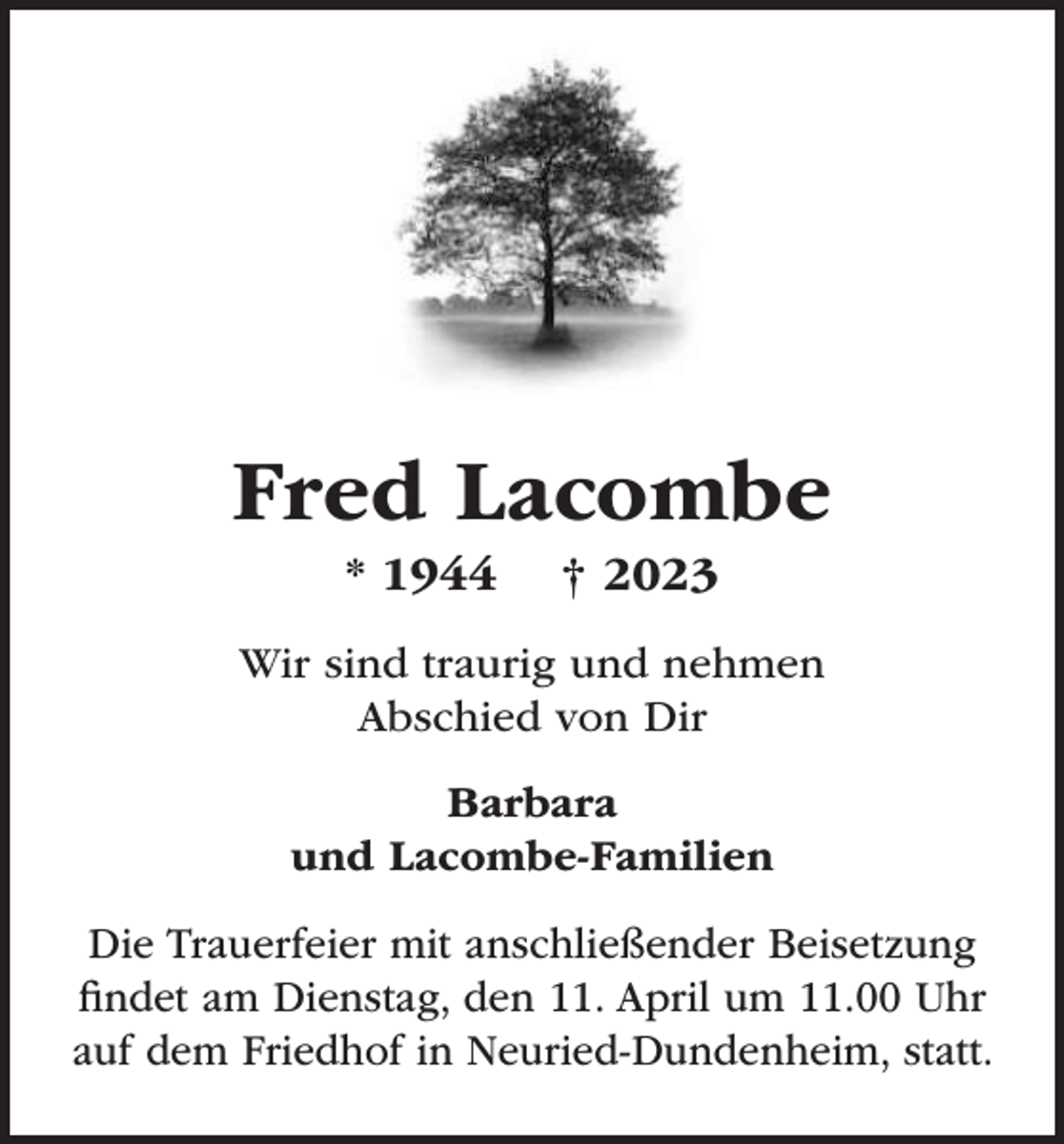 <p>Fred Lacombe<br />* 1944</p><p>† 2023</p><p>Wir sind traurig und nehmen<br />Abschied von Dir<br />Barbara<br />und Lacombe-Familien<br />Die Trauerfeier mit anschließender Beisetzung<br />ﬁndet am Dienstag, den 11. April um 11.00 Uhr<br />auf dem Friedhof in Neuried-Dundenheim, statt.</p>