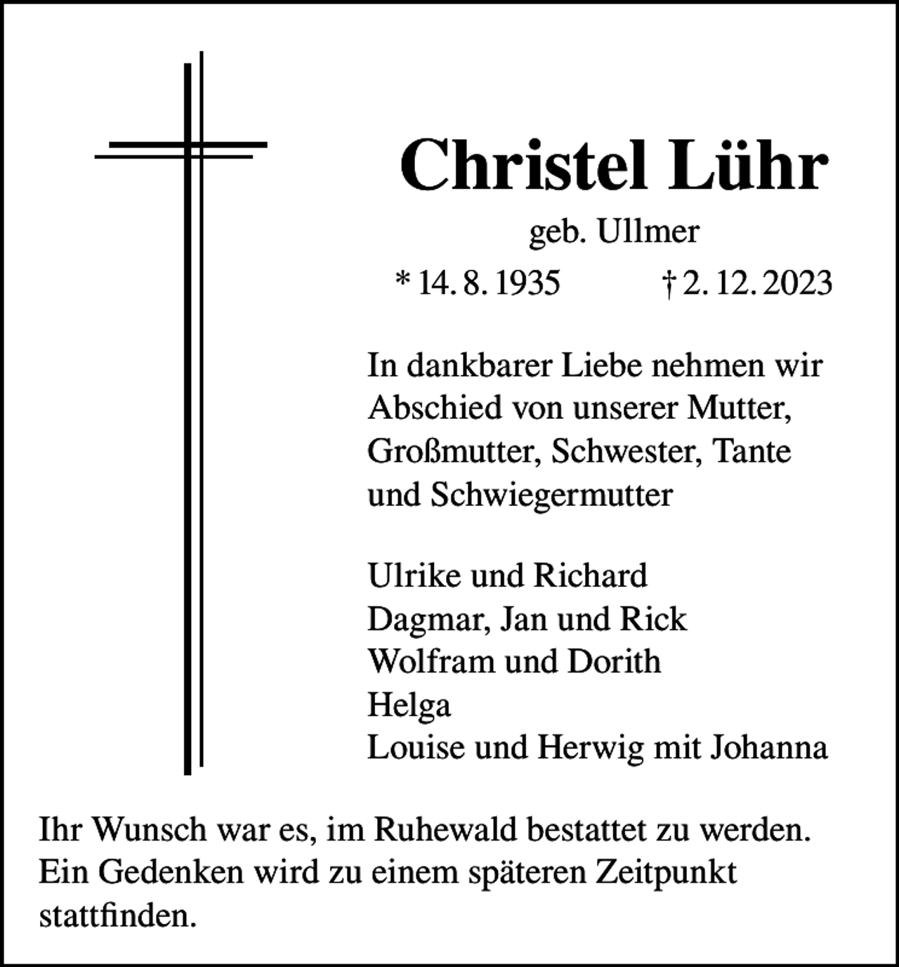 <p>Christel Lühr<br />geb. Ullmer<br />* 14. 8. 1935<br />† 2. 12. 2023<br />In dankbarer Liebe nehmen wir<br />Abschied von unserer Mutter,<br />Großmutter, Schwester, Tante<br />und Schwiegermutter<br />Ulrike und Richard<br />Dagmar, Jan und Rick<br />Wolfram und Dorith<br />Helga<br />Louise und Herwig mit Johanna<br />Ihr Wunsch war es, im Ruhewald bestattet zu werden.<br />Ein Gedenken wird zu einem späteren Zeitpunkt<br />stattfinden.</p>