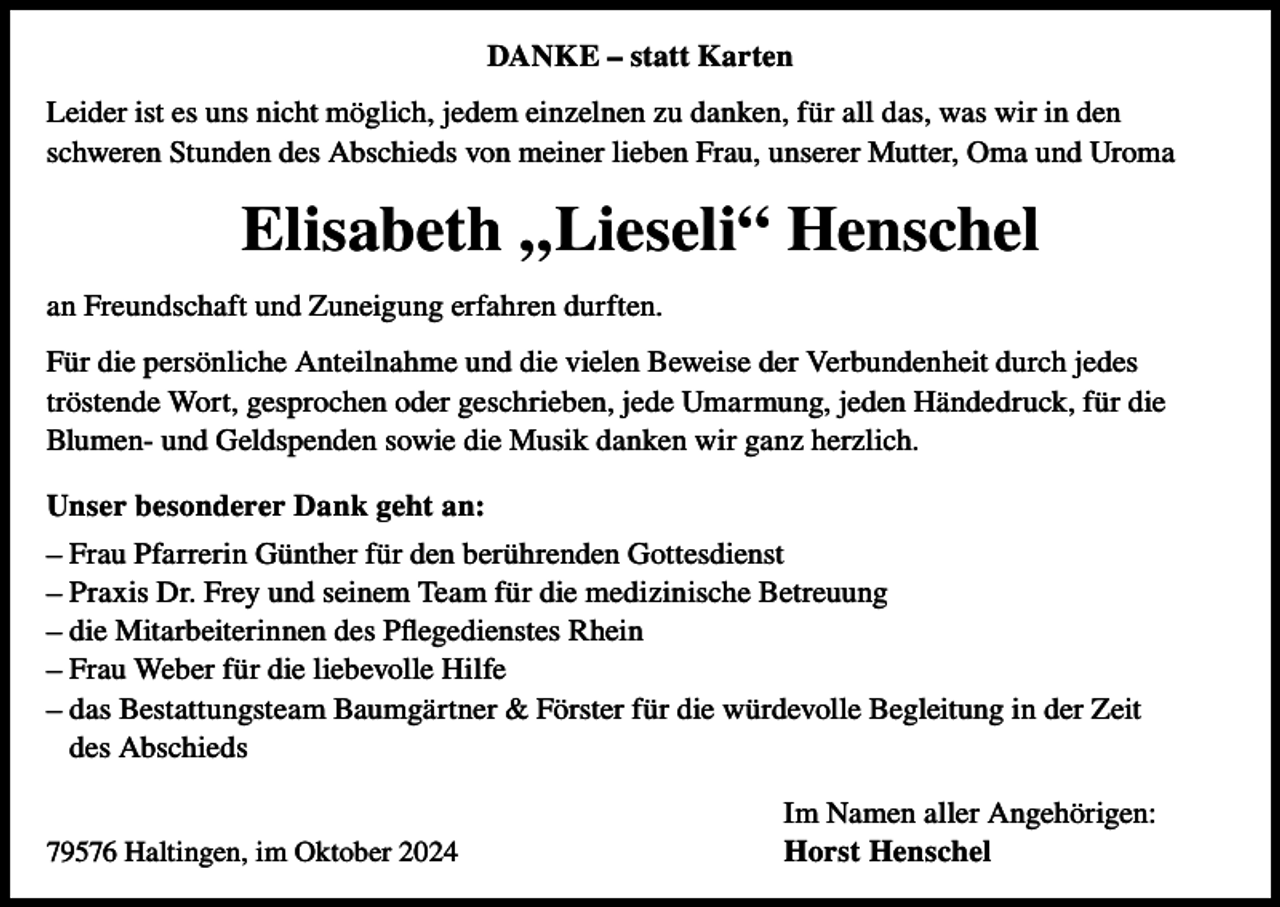 <p>DANKE – statt Karten<br />Leider ist es uns nicht möglich, jedem einzelnen zu danken, für all das, was wir in den<br />schweren Stunden des Abschieds von meiner lieben Frau, unserer Mutter, Oma und Uroma</p><p>Elisabeth „Lieseli“ Henschel<br />an Freundschaft und Zuneigung erfahren durften.<br />Für die persönliche Anteilnahme und die vielen Beweise der Verbundenheit durch jedes<br />tröstende Wort, gesprochen oder geschrieben, jede Umarmung, jeden Händedruck, für die<br />Blumen- und Geldspenden sowie die Musik danken wir ganz herzlich.<br />Unser besonderer Dank geht an:<br />– Frau Pfarrerin Günther für den berührenden Gottesdienst<br />– Praxis Dr. Frey und seinem Team für die medizinische Betreuung<br />– die Mitarbeiterinnen des Pflegedienstes Rhein<br />– Frau Weber für die liebevolle Hilfe<br />– das Bestattungsteam Baumgärtner &amp; Förster für die würdevolle Begleitung in der Zeit<br />des Abschieds<br />79576 Haltingen, im Oktober 2024</p><p>Im Namen aller Angehörigen:<br />Horst Henschel</p>