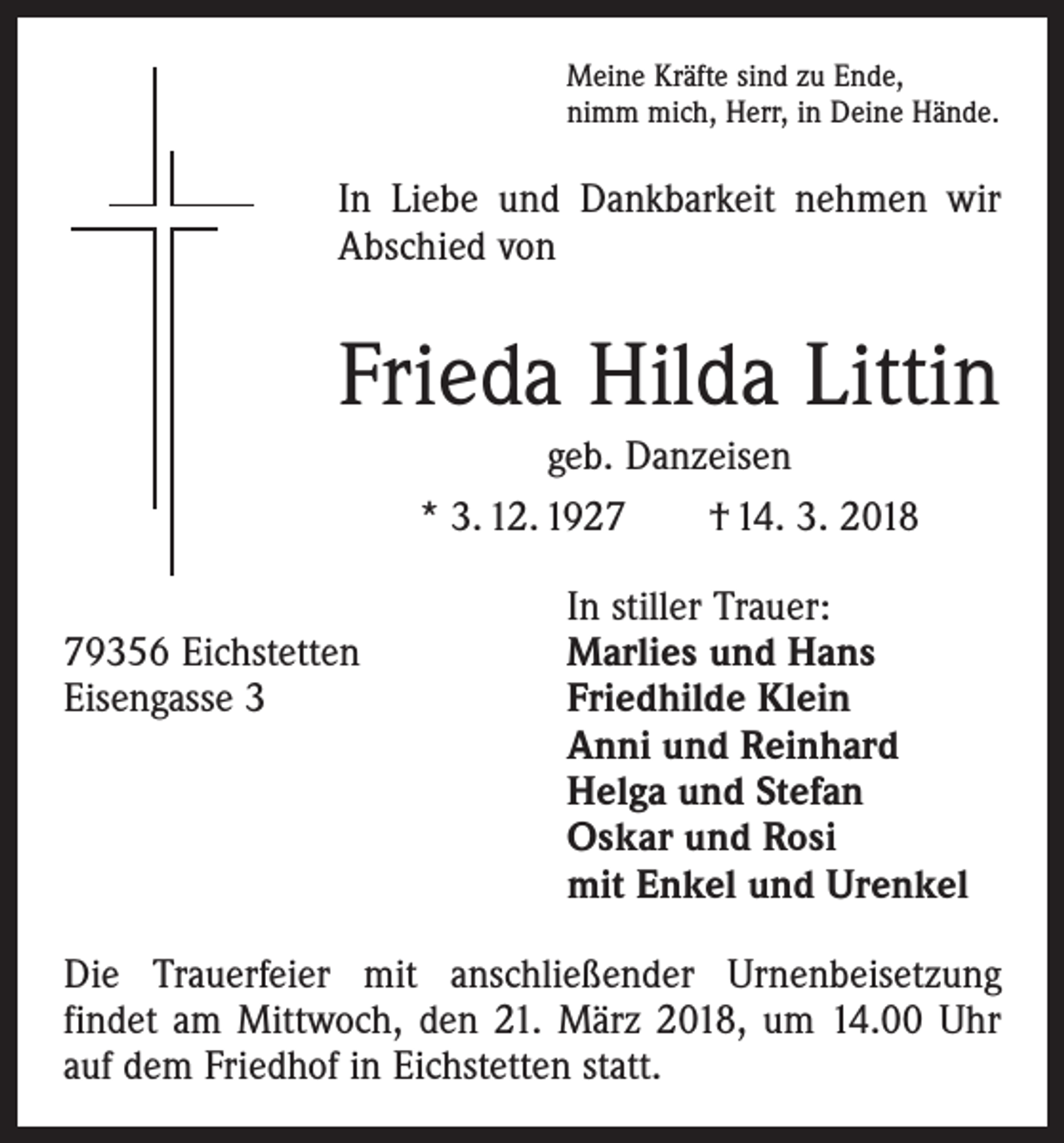 <p>Meine Kräfte sind zu Ende,<br />nimm mich, Herr, in Deine Hände.</p><p>In Liebe und Dankbarkeit nehmen wir<br />Abschied von</p><p>Frieda Hilda Littin<br />geb. Danzeisen<br />* 3. 12. 1927 † 14. 3. 2018</p><p>79356 Eichstetten<br />Eisengasse 3</p><p>In stiller Trauer:<br />Marlies und Hans<br />Friedhilde Klein<br />Anni und Reinhard<br />Helga und Stefan<br />Oskar und Rosi<br />mit Enkel und Urenkel</p><p>Die Trauerfeier mit anschließender Urnenbeisetzung<br />­findet am Mittwoch, den 21. März 2018, um 14.00 Uhr<br />auf dem Friedhof in Eichstetten statt.</p>