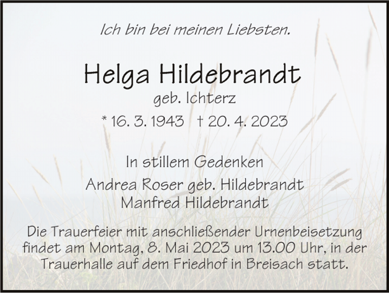 <p>Ich bin bei meinen Liebsten.</p><p>geb. Ichterz<br />* 16. 3. 1943 † 20. 4. 2023</p><p>In stillem Gedenken<br />Andrea Roser geb. Hildebrandt<br />Manfred Hildebrandt<br />Die Trauerfeier mit anschließender Urnenbeisetzung<br />findet am Montag, 8. Mai 2023 um 13.00 Uhr, in der<br />Trauerhalle auf dem Friedhof in Breisach statt.</p>