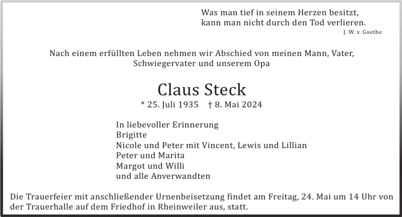 <p>Was man tief in seinem Herzen besitzt,<br />kann man nicht durch den Tod verlieren.<br />J. W. v. Goethe</p><p>Nach einem erfü llten Leben nehmen wir Abschied von meinen Mann, Vater,<br />Schwiegervater und unserem Opa</p><p>Claus Steck<br />* 25. Juli 1935</p><p>† 8. Mai 2024</p><p>In liebevoller Erinnerung<br />Brigitte<br />Nicole und Peter mit Vincent, Lewis und Lillian<br />Peter und Marita<br />Margot und Willi<br />und alle Anverwandten<br />Die Trauerfeier mit anschließender Urnenbeisetzung findet am Freitag, 24. Mai um 14 Uhr von<br />der Trauerhalle auf dem Friedhof in Rheinweiler aus, statt.</p>