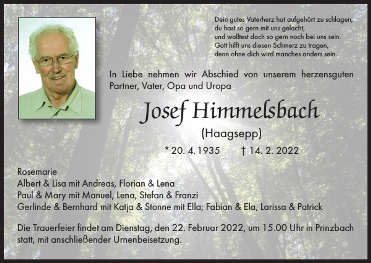<p>Dein gutes Vaterherz hat aufgehört zu schlagen,<br />du hast so gern mit uns gelacht,<br />und wolltest doch so gern noch bei uns sein.<br />Gott hilft uns diesen Schmerz zu tragen,<br />denn ohne dich wird manches anders sein.</p><p>In Liebe nehmen wir Abschied von unserem herzensguten<br />Partner, Vater, Opa und Uropa</p><p>Josef Himmelsbach<br />(Haagsepp)</p><p>* 20. 4. 1935 † 14. 2. 2022<br />Rosemarie<br />Albert &amp; Lisa mit Andreas, Florian &amp; Lena<br />Paul &amp; Mary mit Manuel, Lena, Stefan &amp; Franzi<br />Gerlinde &amp; Bernhard mit Katja &amp; Stonne mit Ella; Fabian &amp; Ela, Larissa &amp; Patrick<br />Die Trauerfeier findet am Dienstag, den 22. Februar 2022, um 15.00 Uhr in Prinzbach<br />statt, mit anschließender Urnenbeisetzung.</p>