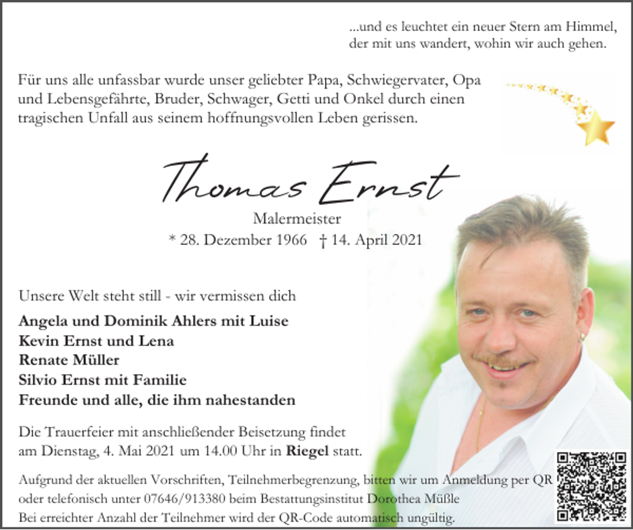 <p>...und es leuchtet ein neuer Stern am Himmel,<br />der mit uns wandert, wohin wir auch gehen.</p><p>Für uns alle unfassbar wurde unser geliebter Papa, Schwiegervater, Opa<br />und Lebensgefährte, Bruder, Schwager, Getti und Onkel durch einen<br />tragischen Unfall aus seinem hoffnungsvollen Leben gerissen.</p><p>Thomas Ernst<br />Malermeister<br />* 28. Dezember 1966 † 14. April 2021<br />Unsere Welt steht still - wir vermissen dich<br />Angela und Dominik Ahlers mit Luise<br />Kevin Ernst und Lena<br />Renate Müller<br />Silvio Ernst mit Familie<br />Freunde und alle, die ihm nahestanden<br />Die Trauerfeier mit anschließender Beisetzung findet<br />am Dienstag, 4. Mai 2021 um 14.00 Uhr in Riegel statt.<br />Aufgrund der aktuellen Vorschriften, Teilnehmerbegrenzung, bitten wir um Anmeldung per QR<br />oder telefonisch unter 07646/913380 beim Bestattungsinstitut Dorothea Müßle<br />Bei erreichter Anzahl der Teilnehmer wird der QR-Code automatisch ungültig.</p>