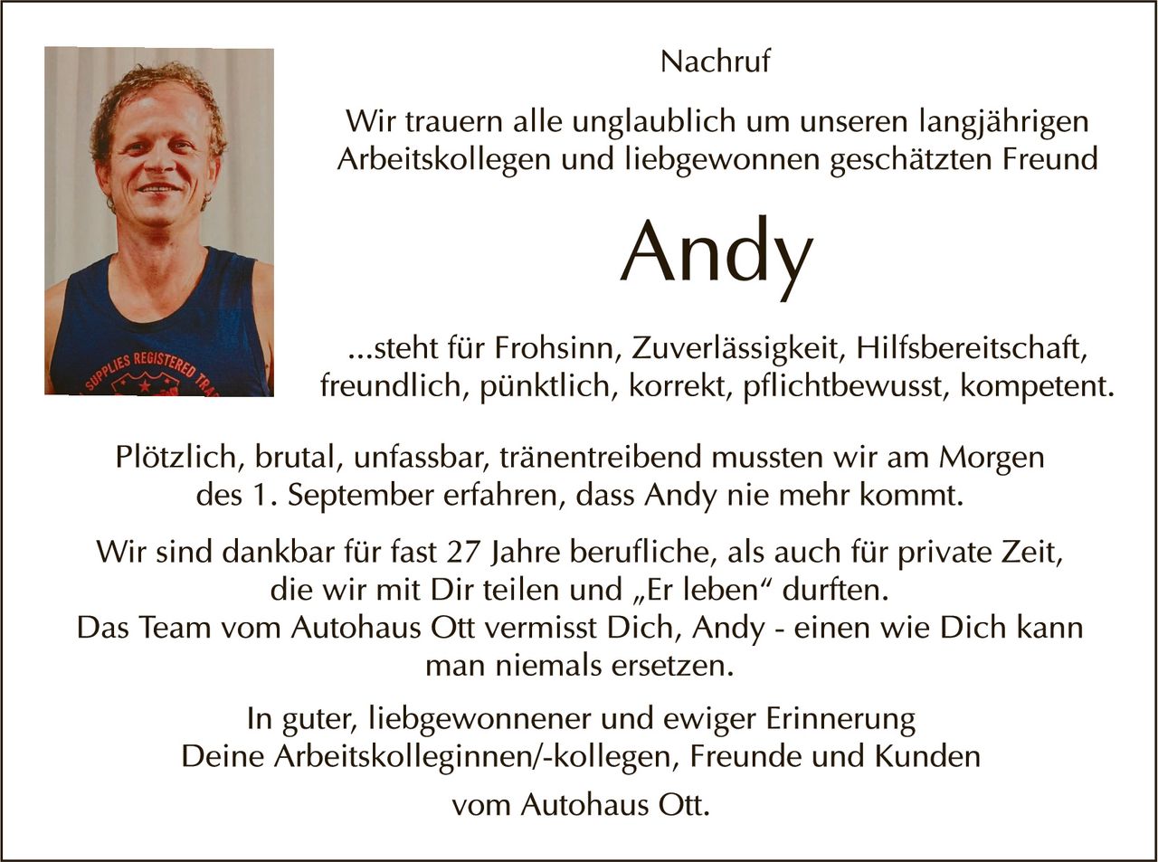 <p><strong>Nachruf</strong></p>

<p>Wir trauern alle unglaublich um unseren langjährigen Arbeitskollegen und liebgewonnenen geschätzten Freund</p>

<p><strong>Andy</strong></p>

<p>...steht für Frohsinn, Zuverlässigkeit, Hilfsbereitschaft, freundlich, pünktlich, korrekt, pflichtbewusst, kompetent.</p>

<p>Plötzlich, brutal, unfassbar, tränenreibend mussten wir am Morgen des 1. September erfahren, dass Andy nie mehr kommt.</p>

<p>Wir sind dankbar für fast 27 Jahre berufliche, als auch für private Zeit, die wir mit Dir teilen und „Er leben" durften.<br>Das Team vom Autohaus Ott vermisst Dich, Andy - einen wie Dich kann man niemals ersetzen.</p>

<p>In guter, liebgewonnener und ewiger Erinnerung<br>Deine Arbeitskolleginnen/-kollegen, Freunde und Kunden<br>vom Autohaus Ott.</p>