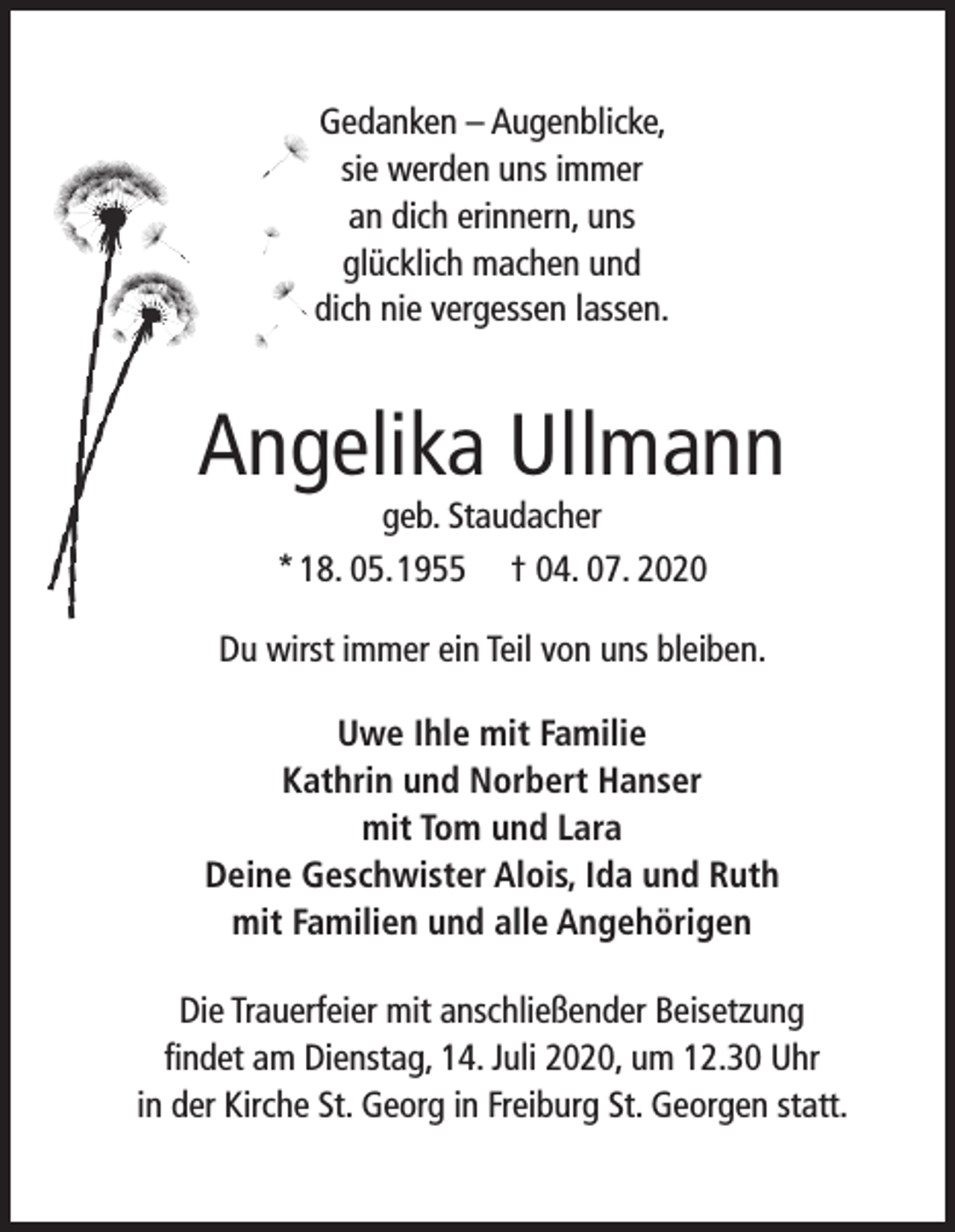 <p>Gedanken – Augenblicke,<br />sie werden uns immer<br />an dich erinnern, uns<br />glücklich machen und<br />dich nie vergessen lassen.</p><p>Angelika Ullmann<br />geb. Staudacher<br />* 18. 05. 1955 † 04. 07. 2020</p><p>Du wirst immer ein Teil von uns bleiben.<br />Uwe Ihle mit Familie<br />Kathrin und Norbert Hanser<br />mit Tom und Lara<br />Deine Geschwister Alois, Ida und Ruth<br />mit Familien und alle Angehörigen<br />Die Trauerfeier mit anschließender Beisetzung<br />findet am Dienstag, 14. Juli 2020, um 12.30 Uhr<br />in der Kirche St. Georg in Freiburg St. Georgen statt.</p>