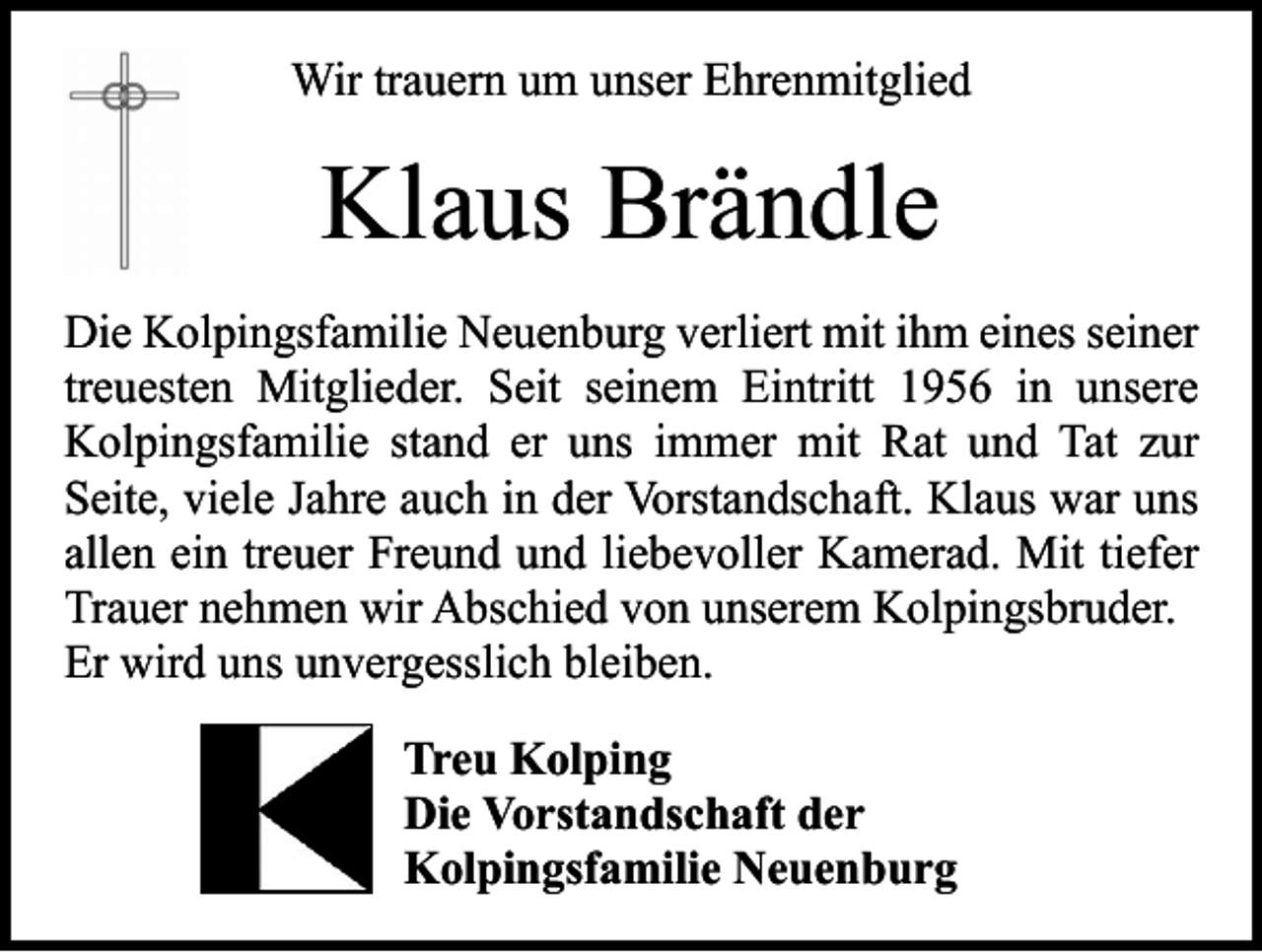 <p>Wir trauern um unser Ehrenmitglied</p><p>Klaus Brändle<br />Die Kolpingsfamilie Neuenburg verliert mit ihm eines seiner<br />treuesten Mitglieder. Seit seinem Eintritt 1956 in unsere<br />­Kolpingsfamilie stand er uns immer mit Rat und Tat zur<br />­Seite, viele Jahre auch in der Vorstandschaft. Klaus war uns<br />allen ein treuer Freund und liebevoller Kamerad. Mit tiefer<br />Trauer nehmen wir Abschied von unserem Kolpingsbruder.<br />Er wird uns unvergesslich bleiben.<br />Treu Kolping<br />Die Vorstandschaft der<br />Kolpingsfamilie Neuenburg</p>