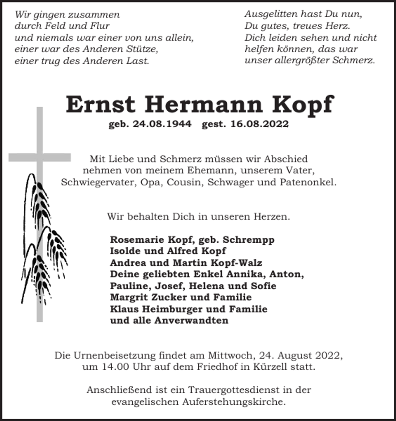 <p>Wir gingen zusammen<br />durch Feld und Flur<br />und niemals war einer von uns allein,<br />einer war des Anderen Stütze,<br />einer trug des Anderen Last.</p><p>Ausgelitten hast Du nun,<br />Du gutes, treues Herz.<br />Dich leiden sehen und nicht<br />helfen können, das war<br />unser allergrößter Schmerz.</p><p>Ernst Hermann Kopf<br />geb. 24.08.1944</p><p>gest. 16.08.2022</p><p>Mit Liebe und Schmerz müssen wir Abschied<br />nehmen von meinem Ehemann, unserem Vater,<br />Schwiegervater, Opa, Cousin, Schwager und Patenonkel.</p><p>Wir behalten Dich in unseren Herzen.<br />Rosemarie Kopf, geb. Schrempp<br />Isolde und Alfred Kopf<br />Andrea und Martin Kopf-Walz<br />Deine geliebten Enkel Annika, Anton,<br />Pauline, Josef, Helena und Sofie<br />Margrit Zucker und Familie<br />Klaus Heimburger und Familie<br />und alle Anverwandten</p><p>Die Urnenbeisetzung findet am Mittwoch, 24. August 2022,<br />um 14.00 Uhr auf dem Friedhof in Kürzell statt.<br />Anschließend ist ein Trauergottesdienst in der<br />evangelischen Auferstehungskirche.</p>