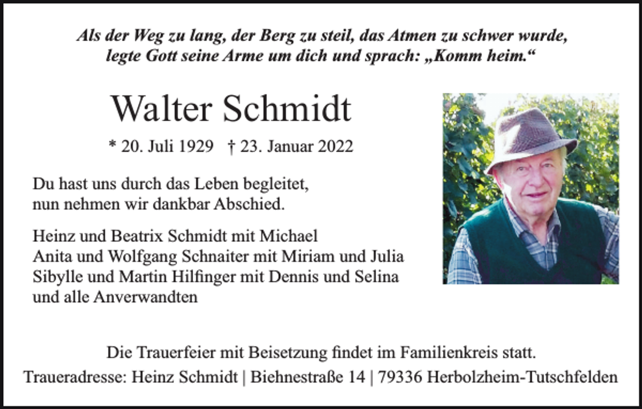 <p>Als der Weg zu lang, der Berg zu steil, das Atmen zu schwer wurde,<br />legte Gott seine Arme um dich und sprach: „Komm heim.“</p><p>Walter Schmidt<br />* 20. Juli 1929 † 23. Januar 2022<br />Du hast uns durch das Leben begleitet,<br />nun nehmen wir dankbar Abschied.<br />Heinz und Beatrix Schmidt mit Michael<br />Anita und Wolfgang Schnaiter mit Miriam und Julia<br />Sibylle und Martin Hilﬁnger mit Dennis und Selina<br />und alle Anverwandten<br />Die Trauerfeier mit Beisetzung ﬁndet im Familienkreis statt.<br />Traueradresse: Heinz Schmidt | Biehnestraße 14 | 79336 Herbolzheim-Tutschfelden</p>