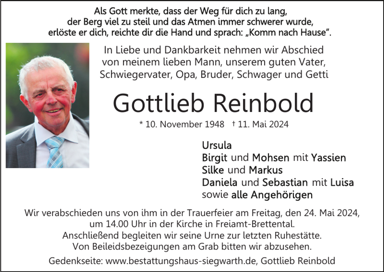 <p>In Liebe und Dankbarkeit nehmen wir Abschied<br />von meinem lieben Mann, unserem guten Vater,<br />Schwiegervater, Opa, Bruder, Schwager und Getti</p><p>Gottlieb Reinbold<br />* 10. November 1948 † 11. Mai 2024</p><p>und<br />und<br />und<br />sowie</p><p>mit<br />mit</p><p>Wir verabschieden uns von ihm in der Trauerfeier am Freitag, den 24. Mai 2024,<br />um 14.00 Uhr in der Kirche in Freiamt-Brettental.<br />Anschließend begleiten wir seine Urne zur letzten Ruhestätte.<br />Von Beileidsbezeigungen am Grab bitten wir abzusehen.<br />Gedenkseite: www.bestattungshaus-siegwarth.de, Gottlieb Reinbold</p>