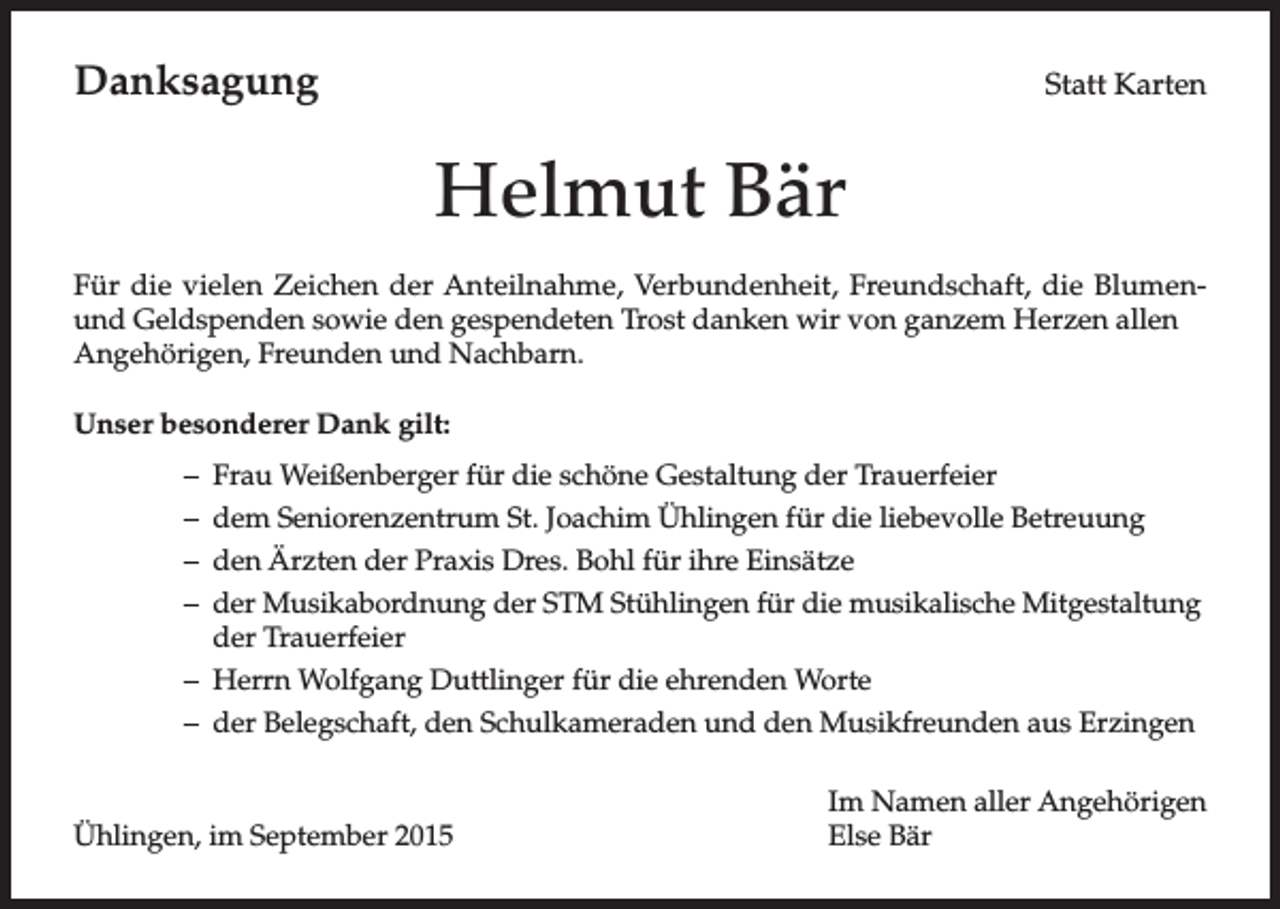 <p>Danksagung</p><p>Statt Karten</p><p>Helmut Bär<br />Für die vielen Zeichen der Anteilnahme, Verbundenheit, Freundschaft, die Blumenund Geldspenden sowie den gespendeten Trost danken wir von ganzem Herzen allen<br />Angehörigen, Freunden und Nachbarn.<br />UnserbesondererDankgilt:<br />–<br />–<br />–<br />–</p><p>Frau Weißenberger für die schöne Gestaltung der Trauerfeier<br />dem Seniorenzentrum St. Joachim Ühlingen für die liebevolle Betreuung<br />den Ärzten der Praxis Dres. Bohl für ihre Einsätze<br />der Musikabordnung der STM Stühlingen für die musikalische Mitgestaltung<br />der Trauerfeier<br />– Herrn Wolfgang Duttlinger für die ehrenden Worte<br />– der Belegschaft, den Schulkameraden und den Musikfreunden aus Erzingen</p><p>Ühlingen, im September 2015</p><p>Im Namen aller Angehörigen<br />Else Bär</p>