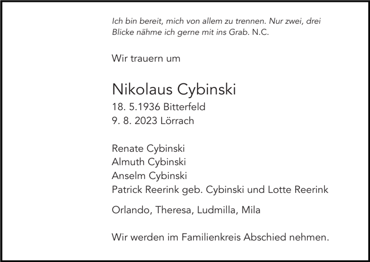 <p>Ich bin bereit, mich von allem zu trennen. Nur zwei, drei<br />Blicke nähme ich gerne mit ins Grab. N.C.</p><p>Wir trauern um</p><p>Nikolaus Cybinski<br />18. 5.1936 Bitterfeld<br />9. 8. 2023 Lörrach<br />Renate Cybinski<br />Almuth Cybinski<br />Anselm Cybinski<br />Patrick Reerink geb. Cybinski und Lotte Reerink<br />Orlando, Theresa, Ludmilla, Mila<br />Wir werden im Familienkreis Abschied nehmen.</p>