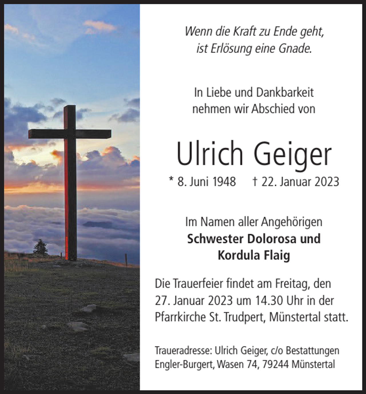 <p>Wenn die Kraft zu Ende geht,<br />ist Erlösung eine Gnade.<br />In Liebe und Dankbarkeit<br />nehmen wir Abschied von</p><p>Ulrich Geiger<br />* 8. Juni 1948</p><p>† 22. Januar 2023</p><p>Im Namen aller Angehörigen<br />Schwester Dolorosa und<br />Kordula Flaig<br />Die Trauerfeier findet am Freitag, den<br />27. Januar 2023 um 14.30 Uhr in der<br />Pfarrkirche St. Trudpert, Münstertal statt.<br />Traueradresse: Ulrich Geiger, c/o Bestattungen<br />Engler-Burgert, Wasen 74, 79244 Münstertal</p>