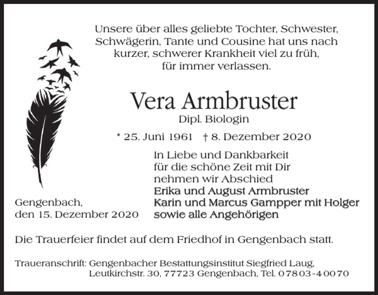 <p>Unsere über alles geliebte Tochter, Schwester,<br />Unsere über alles geliebte Tochter, Schwester,<br />Schwägerin, Tante und Cousine hat uns nach<br />Schwägerin, Tante und Cousine hat uns nach<br />kurzer<br />schwerer Krankheit viel zu früh,<br />kurzer, schwerer Krankheit viel zu früh,<br />für<br />verlassen.<br />fürimmer<br />immer<br />verlassen.</p><p>Vera<br />Vera Armbruster<br />Armbruster<br />Dipl. Biologin</p><p>Dipl. Biologin</p><p>* *25.<br />Juni 1961 † 8. Dezember 2020<br />25. Juni 1961 † 8. Dezember 2020</p><p>Gengenbach,<br />den 15. Dezember 2020<br />Gengenbach,</p><p>In Liebe und Dankbarkeit</p><p>Infür<br />Liebe<br />und Dankbarkeit<br />die schöne<br />Zeit mit Dir<br />für<br />die schöne<br />Zeit mit Dir<br />nehmen<br />wir Abschied<br />nehmen<br />wirAugust<br />Abschied<br />Erika und<br />Armbruster<br />Karin<br />und<br />Marcus<br />Gampper mit Holger<br />Erika<br />und<br />August<br />Armbruster<br />sowie<br />alle<br />Angehörigen<br />Karin und Marcus Gampper mit Holger<br />sowie alle Angehörigen</p><p>den 12. Dezember 2020<br />Die Trauerfeier findet auf dem Friedhof in Gengenbach statt.<br />Traueranschrift:<br />engenbacher<br />Bestattungsinstitut<br />Siegfried Laug,<br />Die<br />Trauerfeier Gfindet<br />auf dem<br />Friedhof in Gengenbach<br />statt.</p><p>Leutkirchstr. 30, 77723 Gengenbach, Tel. 0 78 03 - 4 00 70</p>
