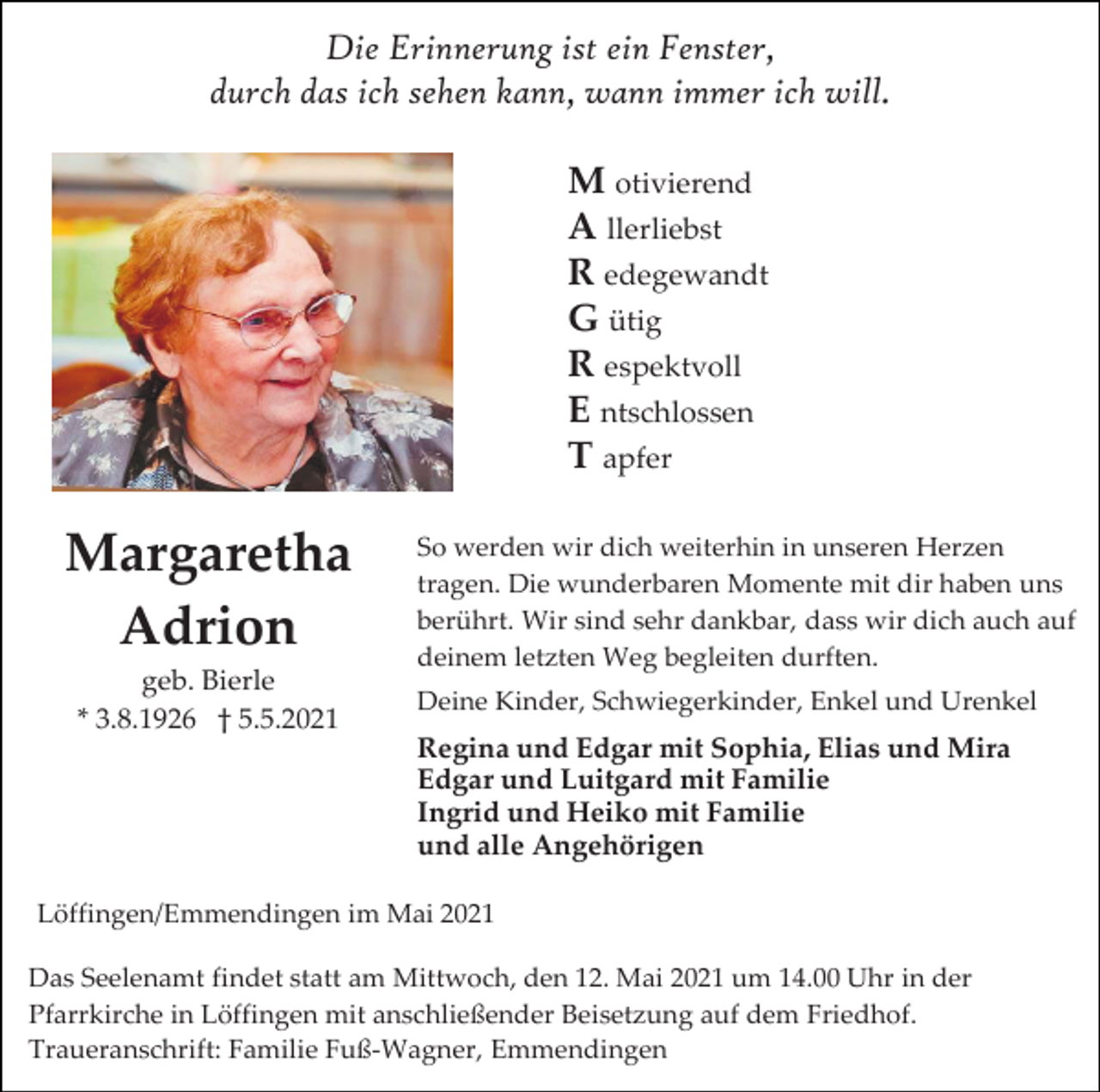 <p>Die Erinnerung ist ein Fenster,<br />durch das ich sehen kann, wann immer ich will.<br />M otivierend<br />A llerliebst<br />R edegewandt<br />G ütig<br />R espektvoll<br />E ntschlossen<br />T apfer</p><p>Margaretha<br />Adrion<br />geb. Bierle<br />* 3.8.1926 † 5.5.2021</p><p>So werden wir dich weiterhin in unseren Herzen<br />tragen. Die wunderbaren Momente mit dir haben uns<br />berührt. Wir sind sehr dankbar, dass wir dich auch auf<br />deinem letzten Weg begleiten durften.<br />Deine Kinder, Schwiegerkinder, Enkel und Urenkel</p><p>Regina und Edgar mit Sophia, Elias und Mira<br />Edgar und Luitgard mit Familie<br />Ingrid und Heiko mit Familie<br />und alle Angehörigen<br />Löffingen/Emmendingen im Mai 2021<br />Das Seelenamt findet statt am Mittwoch, den 12. Mai 2021 um 14.00 Uhr in der<br />Pfarrkirche in Löffingen mit anschließender Beisetzung auf dem Friedhof.<br />Traueranschrift: Familie Fuß-Wagner, Emmendingen</p>
