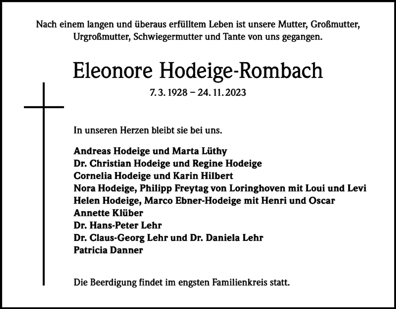 <p>Nach einem langen und überaus erfülltem Leben ist unsere Mutter, Großmutter,<br />Urgroßmutter, Schwiegermutter und Tante von uns gegangen.</p><p>Eleonore Hodeige-Rombach<br />7. 3. 1928 – 24. 11. 2023</p><p>In unseren Herzen bleibt sie bei uns.<br />Andreas Hodeige und Marta Lüthy<br />Dr. Christian Hodeige und Regine Hodeige<br />Cornelia Hodeige und Karin Hilbert<br />Nora Hodeige, Philipp Freytag von Loringhoven mit Loui und Levi<br />Helen Hodeige, Marco Ebner-Hodeige mit Henri und Oscar<br />Annette Klüber<br />Dr. Hans-Peter Lehr<br />Dr. Claus-Georg Lehr und Dr. Daniela Lehr<br />Patricia Danner<br />Die Beerdigung findet im engsten Familienkreis statt.</p>