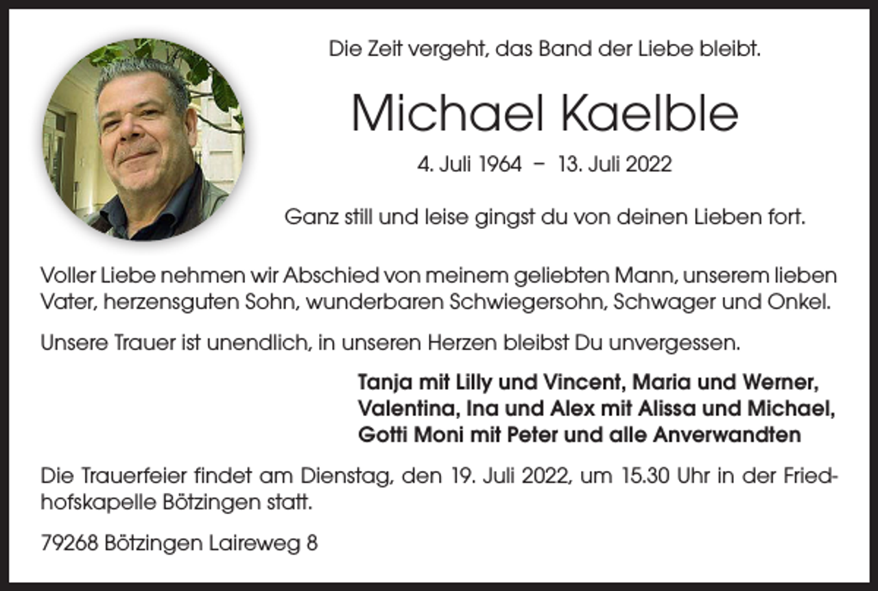 <p>Die Zeit vergeht, das Band der Liebe bleibt.</p><p>Michael Kaelble<br />4. Juli 1964 – 13. Juli 2022<br />Ganz still und leise gingst du von deinen Lieben fort.<br />Voller Liebe nehmen wir Abschied von meinem geliebten Mann, unserem ­lieben<br />Vater, herzensguten Sohn, wunderbaren Schwiegersohn, Schwager und Onkel.<br />Unsere Trauer ist unendlich, in unseren Herzen bleibst Du unvergessen.<br />Tanja mit Lilly und Vincent, Maria und Werner,<br />Valentina, Ina und Alex mit Alissa und Michael,<br />Gotti Moni mit Peter und alle Anverwandten<br />Die Trauerfeier findet am Dienstag, den 19. Juli 2022, um 15.30 Uhr in der Friedhofskapelle Bötzingen statt.<br />79268 Bötzingen Laireweg 8</p>