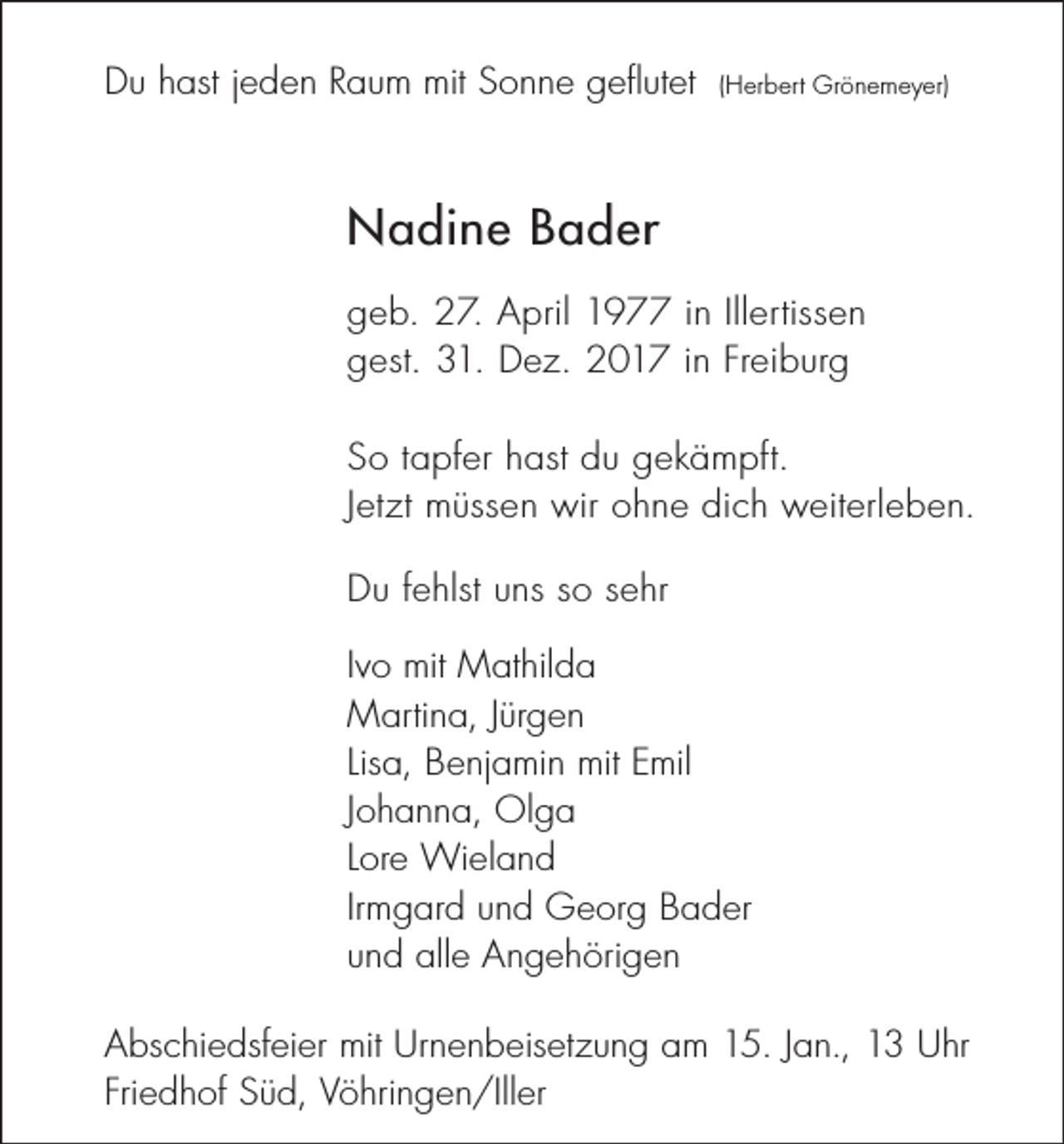 <p>Du hast jeden Raum mit Sonne geflutet</p><p>(Herbert Grönemeyer)</p><p>Nadine Bader<br />geb. 27. April 1977 in Illertissen<br />gest. 31. Dez. 2017 in Freiburg<br />So tapfer hast du gekämpft.<br />Jetzt müssen wir ohne dich weiterleben.<br />Du fehlst uns so sehr<br />Ivo mit Mathilda<br />Martina, Jürgen<br />Lisa, Benjamin mit Emil<br />Johanna, Olga<br />Lore Wieland<br />Irmgard und Georg Bader<br />und alle Angehörigen<br />Abschiedsfeier mit Urnenbeisetzung am 15. Jan., 13 Uhr<br />Friedhof Süd, Vöhringen/Iller</p>
