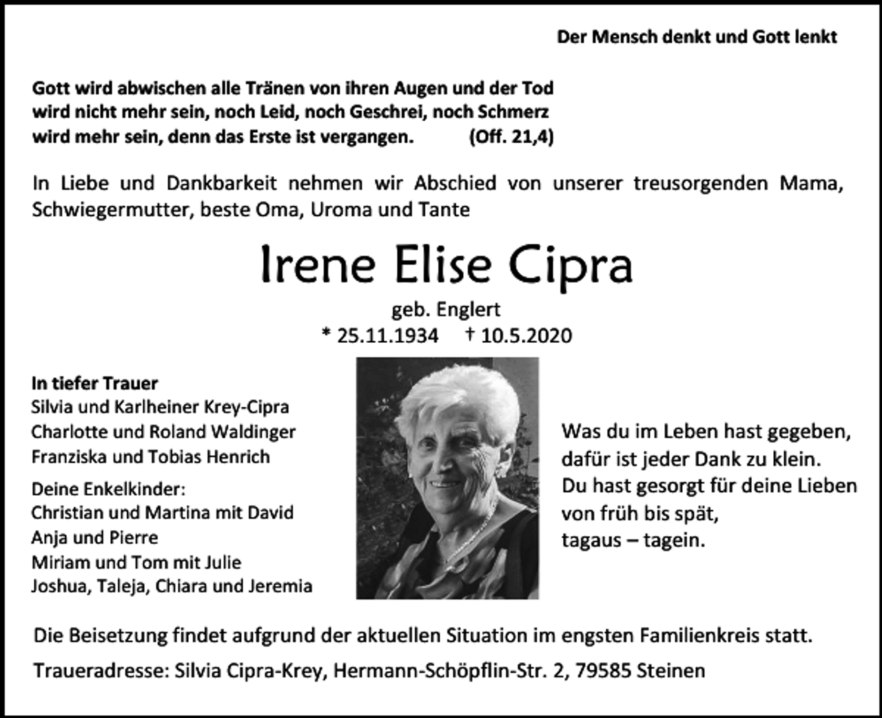 <p>Der Mensch denkt und Gott lenkt<br />Gott wird abwischen alle Tränen von ihren Augen und der Tod<br />wird nicht mehr sein, noch Leid, noch Geschrei, noch Schmerz<br />wird mehr sein, denn das Erste ist vergangen.<br />(Off. 21,4)</p><p>In Liebe und Dankbarkeit nehmen wir Abschied von unserer treusorgenden Mama,<br />Schwiegermutter, beste Oma, Uroma und Tante</p><p>Irene Elise Cipra<br />geb. Englert<br />* 25.11.1934 † 10.5.2020<br />In tiefer Trauer<br />Silvia und Karlheiner Krey-Cipra<br />Charlotte und Roland Waldinger<br />Franziska und Tobias Henrich<br />Deine Enkelkinder:<br />Christian und Martina mit David<br />Anja und Pierre<br />Miriam und Tom mit Julie<br />Joshua, Taleja, Chiara und Jeremia</p><p>Was du im Leben hast gegeben,<br />dafür ist jeder Dank zu klein.<br />Du hast gesorgt für deine Lieben<br />von früh bis spät,<br />tagaus – tagein.</p><p>Die Beisetzung findet aufgrund der aktuellen Situation im engsten Familienkreis statt.<br />Traueradresse: Silvia Cipra-Krey, Hermann-Schöpflin-Str. 2, 79585 Steinen</p>