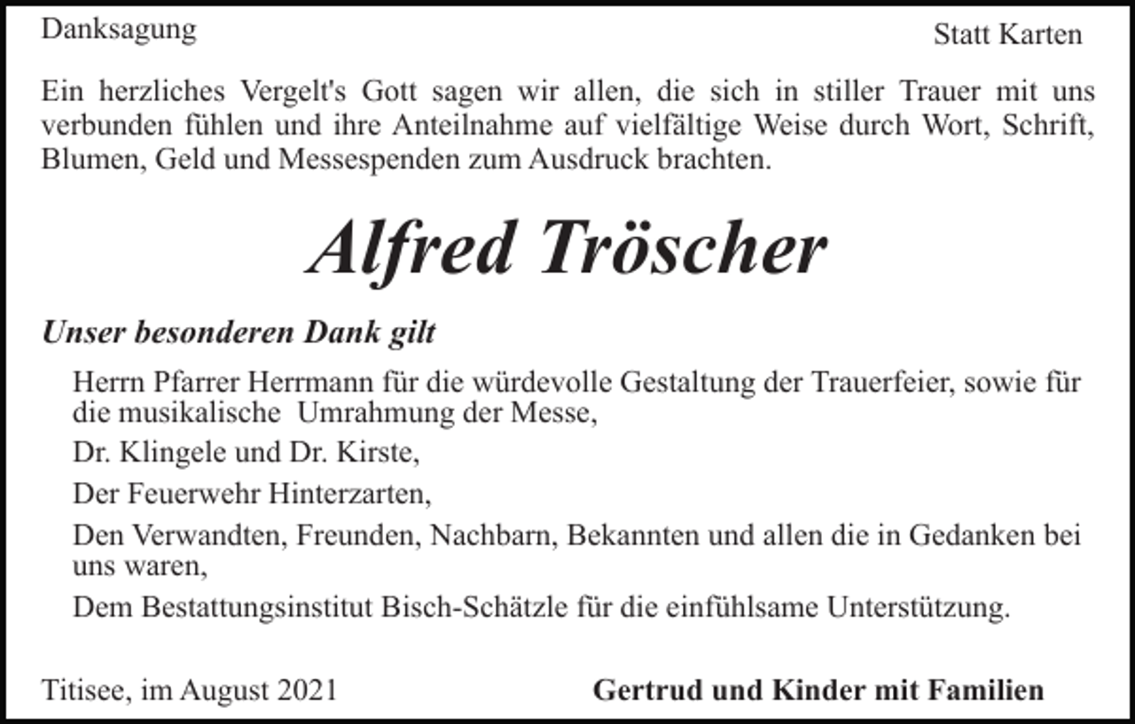 <p>Danksagung</p><p>Statt Karten</p><p>Ein herzliches Vergelt's Gott sagen wir allen, die sich in stiller Trauer mit uns<br />verbunden fühlen und ihre Anteilnahme auf vielfältige Weise durch Wort, Schrift,<br />Blumen, Geld und Messespenden zum Ausdruck brachten.</p><p>Alfred Tröscher<br />Unser besonderen Dank gilt<br />Herrn Pfarrer Herrmann für die würdevolle Gestaltung der Trauerfeier, sowie für<br />die musikalische Umrahmung der Messe,<br />Dr. Klingele und Dr. Kirste,<br />Der Feuerwehr Hinterzarten,<br />Den Verwandten, Freunden, Nachbarn, Bekannten und allen die in Gedanken bei<br />uns waren,<br />Dem Bestattungsinstitut Bisch-Schätzle für die einfühlsame Unterstützung.<br />Titisee, im August 2021</p><p>Gertrud und Kinder mit Familien</p>