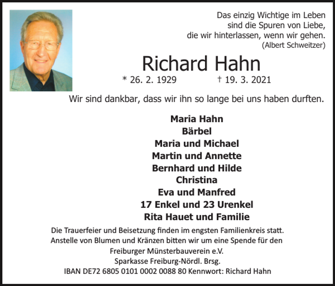 <p>Das einzig Wichtige im Leben<br />sind die Spuren von Liebe,<br />die wir hinterlassen, wenn wir gehen.<br />(Albert Schweitzer)</p><p>Richard Hahn</p><p>* 26. 2. 1929</p><p>† 19. 3. 2021</p><p>Wir sind dankbar, dass wir ihn so lange bei uns haben durften.<br />Maria Hahn<br />Bärbel<br />Maria und Michael<br />Martin und Annette<br />Bernhard und Hilde<br />Christina<br />Eva und Manfred<br />17 Enkel und 23 Urenkel<br />Rita Hauet und Familie<br />Die Trauerfeier und Beisetzung ﬁnden im engsten Familienkreis sta�.<br />Anstelle von Blumen und Kränzen bi�en wir um eine Spende für den<br />Freiburger Münsterbauverein e.V.<br />Sparkasse Freiburg­Nördl. Brsg.<br />IBAN DE72 6805 0101 0002 0080 Kennwort: Richard Hahn</p>