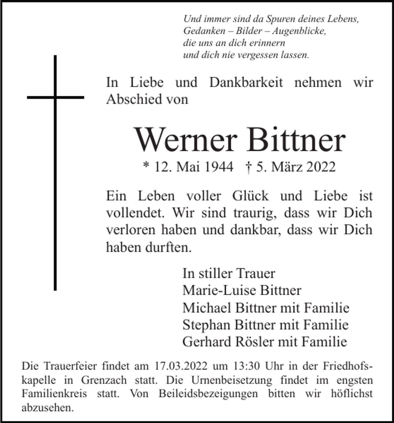 <p>Und immer sind da Spuren deines Lebens,<br />Gedanken – Bilder – Augenblicke,<br />die uns an dich erinnern<br />und dich nie vergessen lassen.</p><p>In Liebe und Dankbarkeit nehmen wir<br />Abschied von</p><p>Werner Bittner<br />* 12. Mai 1944 † 5. März 2022</p><p>Ein Leben voller Glück und Liebe ist<br />vollendet. Wir sind traurig, dass wir Dich<br />verloren haben und dankbar, dass wir Dich<br />haben durften.<br />In stiller Trauer<br />Marie-Luise Bittner<br />Michael Bittner mit Familie<br />Stephan Bittner mit Familie<br />Gerhard Rösler mit Familie<br />Die Trauerfeier findet am 17.03.2022 um 13:30 Uhr in der Friedhofskapelle in Grenzach statt. Die Urnenbeisetzung findet im engsten<br />Familienkreis statt. Von Beileidsbezeigungen bitten wir höflichst<br />abzusehen.</p>
