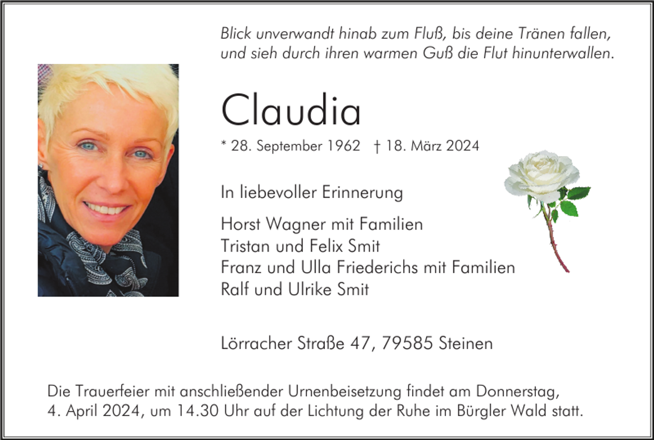 <p>Blick unverwandt hinab zum Fluß, bis deine Tränen fallen,<br />und sieh durch ihren warmen Guß die Flut hinunterwallen.</p><p>Claudia<br />* 28. September 1962 † 18. März 2024</p><p>In liebevoller Erinnerung<br />Horst Wagner mit Familien<br />Tristan und Felix Smit<br />Franz und Ulla Friederichs mit Familien<br />Ralf und Ulrike Smit<br />Lörracher Straße 47, 79585 Steinen<br />Die Trauerfeier mit anschließender Urnenbeisetzung findet am Donnerstag,<br />4. April 2024, um 14.30 Uhr auf der Lichtung der Ruhe im Bürgler Wald statt.</p>