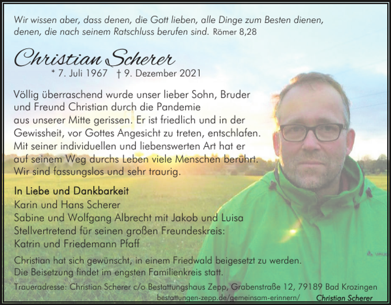<p>Wir wissen aber, dass denen, die Gott lieben, alle Dinge zum Besten dienen,<br />denen, die nach seinem Ratschluss berufen sind. Römer 8,28</p><p>Christian Scherer</p><p>* 7. Juli 1967 † 9. Dezember 2021</p><p>Völlig überraschend wurde unser lieber Sohn, Bruder<br />und Freund Christian durch die Pandemie<br />aus unserer Mitte gerissen. Er ist friedlich und in der<br />Gewissheit, vor Gottes Angesicht zu treten, entschlafen.<br />Mit seiner individuellen und liebenswerten Art hat er<br />auf seinem Weg durchs Leben viele Menschen berührt.<br />Wir sind fassungslos und sehr traurig.<br />Karin und Hans Scherer<br />Sabine und Wolfgang Albrecht mit Jakob und Luisa<br />Stellvertretend für seinen großen Freundeskreis:<br />Katrin und Friedemann Pfaff<br />Christian hat sich gewünscht, in einem Friedwald beigesetzt zu werden.<br />Die Beisetzung findet im engsten Familienkreis statt.<br />Traueradresse: Christian Scherer c/o Bestattungshaus Zepp, Grabenstraße 12, 79189 Bad Krozingen<br />bestattungen-zepp.de/gemeinsam-erinnern/</p>