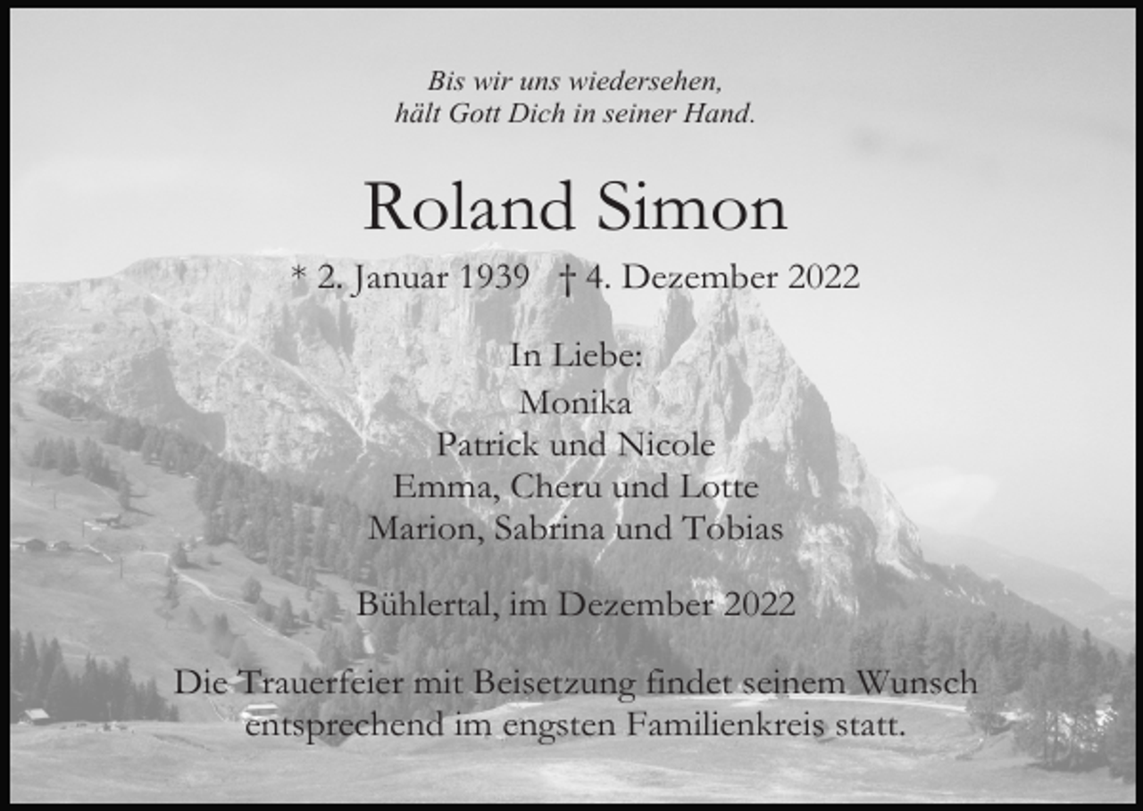 <p>Bis wir uns wiedersehen,<br />hält Gott Dich in seiner Hand.</p><p>Roland Simon<br />* 2. Januar 1939 † 4. Dezember 2022<br />In Liebe:<br />Monika<br />Patrick und Nicole<br />Emma, Cheru und Lotte<br />Marion, Sabrina und Tobias<br />Bühlertal, im Dezember 2022<br />Die Trauerfeier mit Beisetzung findet seinem Wunsch<br />entsprechend im engsten Familienkreis statt.</p>