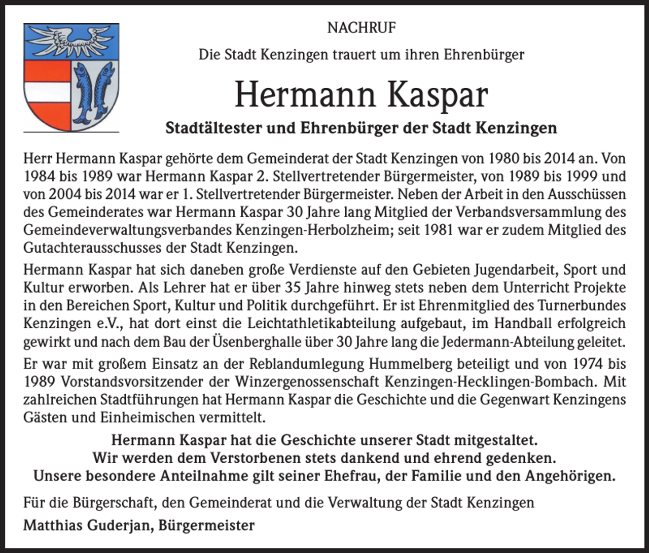 <p>NACHRUF<br />Die Stadt Kenzingen trauert um ihren Ehrenbürger</p><p>Hermann Kaspar<br />Stadtältester und Ehrenbürger der Stadt Kenzingen<br />Herr Hermann Kaspar gehörte dem Gemeinderat der Stadt Kenzingen von 1980 bis 2014 an. Von<br />1984 bis 1989 war Hermann Kaspar 2. Stellvertretender Bürgermeister, von 1989 bis 1999 und<br />von 2004 bis 2014 war er 1. Stellvertretender Bürgermeister. Neben der Arbeit in den Ausschüssen<br />des Gemeinderates war Hermann Kaspar 30 Jahre lang Mitglied der Verbandsversammlung des<br />Gemeindeverwaltungsverbandes Kenzingen-Herbolzheim; seit 1981 war er zudem Mitglied des<br />Gutachterausschusses der Stadt Kenzingen.<br />Hermann Kaspar hat sich daneben große Verdienste auf den Gebieten Jugendarbeit, Sport und<br />Kultur erworben. Als Lehrer hat er über 35 Jahre hinweg stets neben dem Unterricht Projekte<br />in den Bereichen Sport, Kultur und Politik durchgeführt. Er ist Ehrenmitglied des Turnerbundes<br />Kenzingen e.V., hat dort einst die Leichtathletikabteilung aufgebaut, im Handball erfolgreich<br />gewirkt und nach dem Bau der Üsenberghalle über 30 Jahre lang die Jedermann-Abteilung geleitet.<br />Er war mit großem Einsatz an der Reblandumlegung Hummelberg beteiligt und von 1974 bis<br />1989 Vorstandsvorsitzender der Winzergenossenschaft Kenzingen-Hecklingen-Bombach. Mit<br />zahlreichen Stadtführungen hat Hermann Kaspar die Geschichte und die Gegenwart Kenzingens<br />Gästen und Einheimischen vermittelt.<br />Hermann Kaspar hat die Geschichte unserer Stadt mitgestaltet.<br />Wir werden dem Verstorbenen stets dankend und ehrend gedenken.<br />Unsere besondere Anteilnahme gilt seiner Ehefrau, der Familie und den Angehörigen.<br />Für die Bürgerschaft, den Gemeinderat und die Verwaltung der Stadt Kenzingen<br />Matthias Guderjan, Bürgermeister</p>
