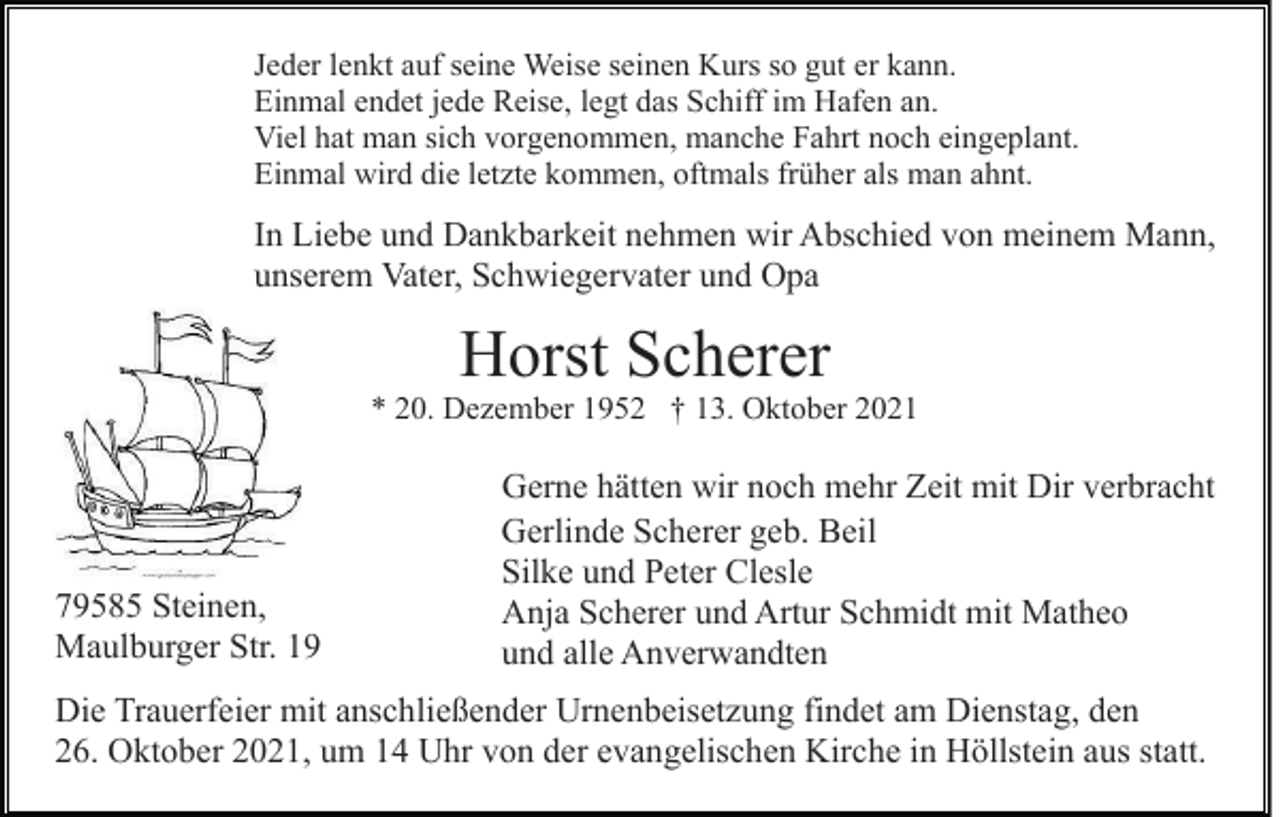<p>Jeder lenkt auf seine Weise seinen Kurs so gut er kann.<br />Einmal endet jede Reise, legt das Schiff im Hafen an.<br />Viel hat man sich vorgenommen, manche Fahrt noch eingeplant.<br />Einmal wird die letzte kommen, oftmals früher als man ahnt.</p><p>In Liebe und Dankbarkeit nehmen wir Abschied von meinem Mann,<br />unserem Vater, Schwiegervater und Opa</p><p>Horst Scherer</p><p>* 20. Dezember 1952 † 13. Oktober 2021</p><p>79585 Steinen,<br />Maulburger Str. 19</p><p>Gerne hätten wir noch mehr Zeit mit Dir verbracht<br />Gerlinde Scherer geb. Beil<br />Silke und Peter Clesle<br />Anja Scherer und Artur Schmidt mit Matheo<br />und alle Anverwandten</p><p>Die Trauerfeier mit anschließender Urnenbeisetzung findet am Dienstag, den<br />26. Oktober 2021, um 14 Uhr von der evangelischen Kirche in Höllstein aus statt.</p>