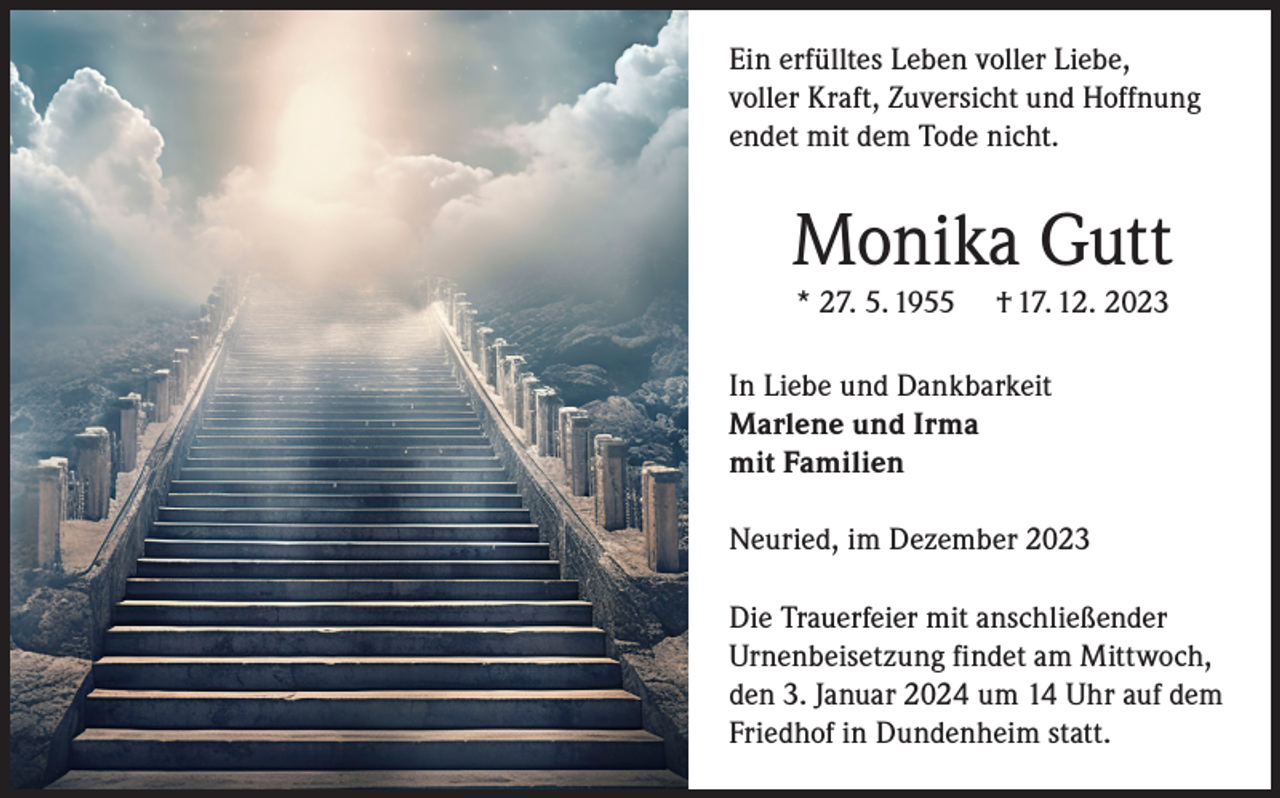 <p>Ein erfülltes Leben voller Liebe,<br />voller Kraft, Zuversicht und Hoffnung<br />endet mit dem Tode nicht.</p><p>Monika Gutt<br />* 27. 5. 1955</p><p>† 17. 12. 2023</p><p>In Liebe und Dankbarkeit<br />Marlene und Irma<br />mit Familien<br />Neuried, im Dezember 2023<br />Die Trauerfeier mit anschließender<br />Urnenbeisetzung findet am Mittwoch,<br />den 3. Januar 2024 um 14 Uhr auf dem<br />Friedhof in Dundenheim statt.</p>