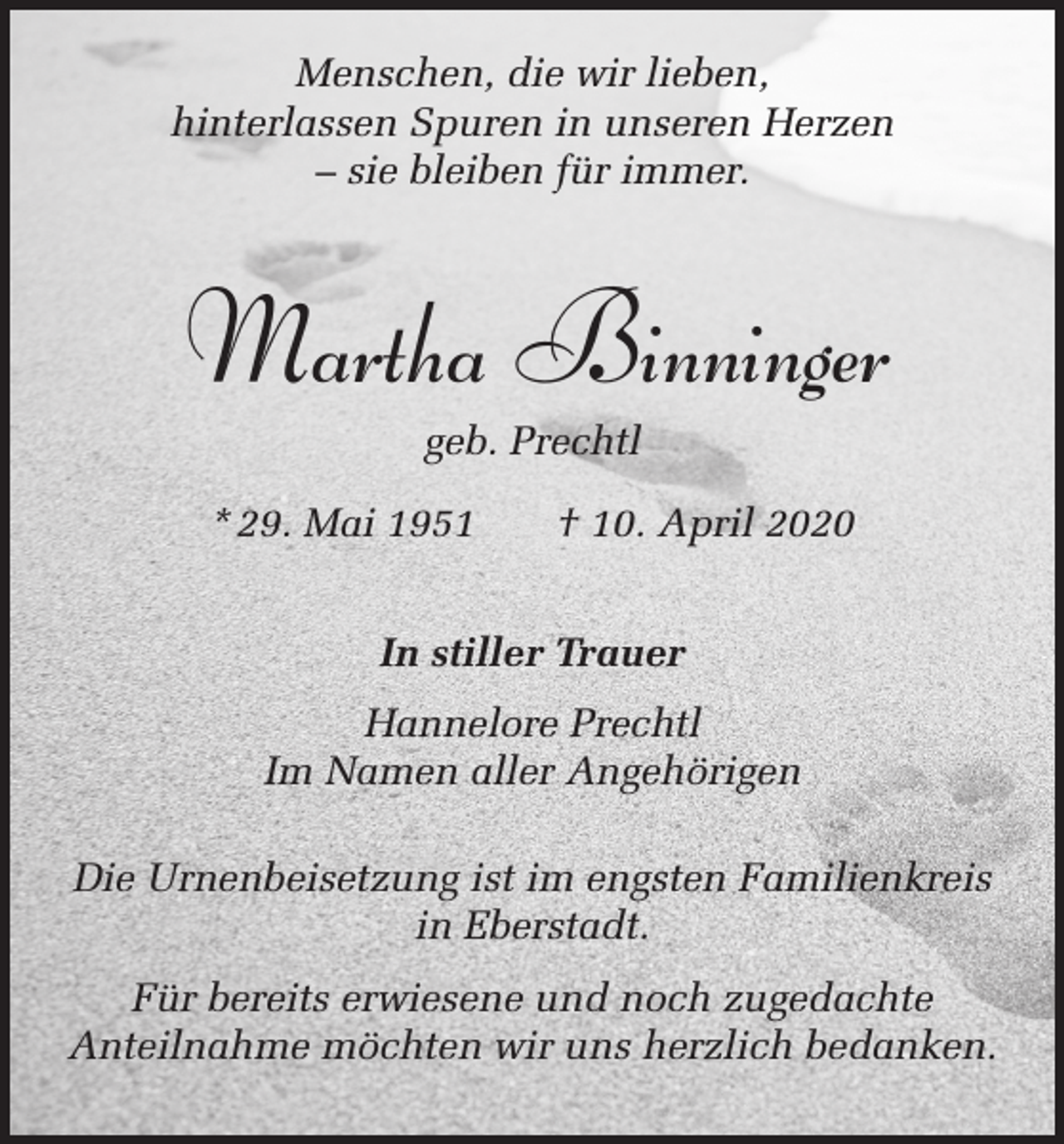<p>Menschen, die wir lieben,<br />hinterlassen Spuren in unseren Herzen<br />– sie bleiben für immer.</p><p>Martha Binninger<br />geb. Prechtl<br />* 29. Mai 1951 † 10. April 2020<br />In stiller Trauer<br />Hannelore Prechtl<br />Im Namen aller Angehörigen<br />Die Urnenbeisetzung ist im engsten Familienkreis<br />in Eberstadt.<br />Für bereits erwiesene und noch zugedachte<br />Anteilnahme möchten wir uns herzlich bedanken.</p>