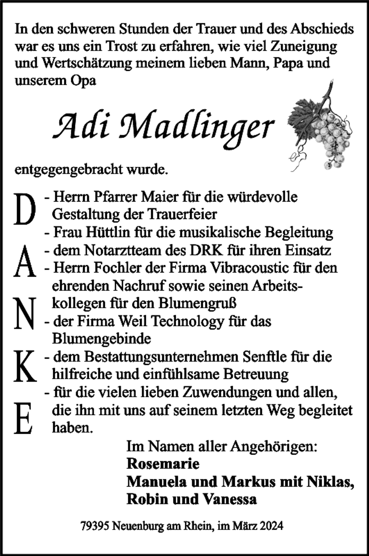 <p>In den schweren Stunden der Trauer und des Abschieds<br />war es uns ein Trost zu erfahren, wie viel Zuneigung<br />und Wertschätzung meinem lieben Mann, Papa und<br />unserem Opa</p><p>entgegengebracht wurde.</p><p>D<br />A<br />N<br />K<br />E</p><p>- Herrn Pfarrer Maier für die würdevolle<br />Gestaltung der Trauerfeier<br />- Frau Hüttlin für die musikalische Begleitung<br />- dem Notarztteam des DRK für ihren Einsatz<br />- Herrn Fochler der Firma Vibracoustic für den<br />ehrenden Nachruf sowie seinen Arbeitskollegen für den Blumengruß<br />- der Firma Weil Technology für das<br />Blumengebinde<br />- dem Bestattungsunternehmen Senftle für die<br />hilfreiche und einfühlsame Betreuung<br />- für die vielen lieben Zuwendungen und allen,<br />die ihn mit uns auf seinem letzten Weg begleitet<br />haben.<br />Im Namen aller Angehörigen:<br />Rosemarie<br />Manuela und Markus mit Niklas,<br />Robin und Vanessa<br />79395 Neuenburg am Rhein, im März 2024</p>