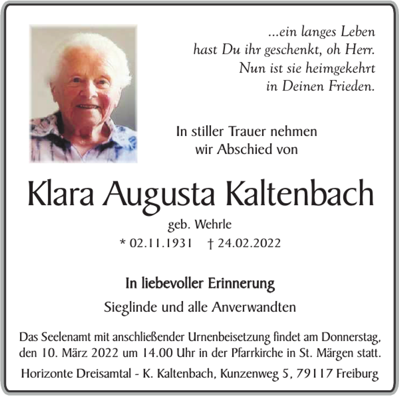 <p>...ein langes Leben<br />hast Du ihr geschenkt, oh Herr.<br />Nun ist sie heimgekehrt<br />in Deinen Frieden.<br />In stiller Trauer nehmen<br />wir Abschied von</p><p>Klara Augusta Kaltenbach<br />geb. Wehrle</p><p>* 02.11.1931</p><p>† 24.02.2022</p><p>In liebevoller Erinnerung<br />Sieglinde und alle Anverwandten<br />Das Seelenamt mit anschließender Urnenbeisetzung findet am Donnerstag,<br />den 10. März 2022 um 14.00 Uhr in der Pfarrkirche in St. Märgen statt.<br />Horizonte Dreisamtal - K. Kaltenbach, Kunzenweg 5, 79117 Freiburg</p>