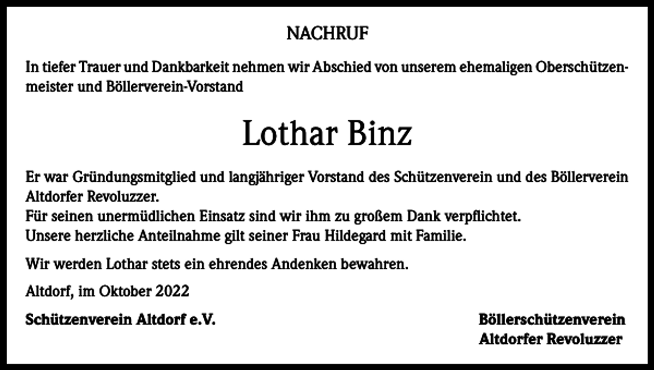 <p>NACHRUF<br />In tiefer Trauer und Dankbarkeit nehmen wir Abschied von unserem ehemaligen Oberschützenmeister und Böllerverein-Vorstand</p><p>Lothar Binz<br />Er war Gründungsmitglied und langjähriger Vorstand des Schützenverein und des Böllerverein<br />Altdorfer Revoluzzer.<br />Für seinen unermüdlichen Einsatz sind wir ihm zu großem Dank verpflichtet.<br />Unsere herzliche Anteilnahme gilt seiner Frau Hildegard mit Familie.<br />Wir werden Lothar stets ein ehrendes Andenken bewahren.<br />Altdorf, im Oktober 2022<br />Schützenverein Altdorf e.V. Böllerschützenverein<br />Altdorfer Revoluzzer</p>