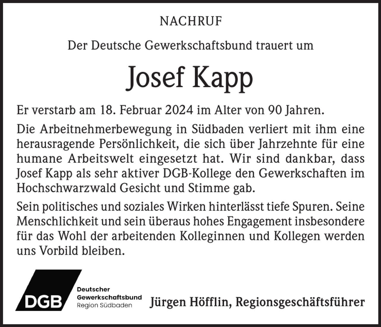 <p>NACHRUF<br />Der Deutsche Gewerkschaftsbund trauert um</p><p>Josef Kapp<br />Er verstarb am 18. Februar 2024 im Alter von 90 Jahren.<br />Die Arbeitnehmerbewegung in Südbaden verliert mit ihm eine<br />herausragende Persönlichkeit, die sich über Jahrzehnte für eine<br />humane Arbeitswelt eingesetzt hat. Wir sind dankbar, dass<br />Josef Kapp als sehr aktiver DGB-Kollege den Gewerkschaften im<br />Hochschwarzwald Gesicht und Stimme gab.<br />Sein politisches und soziales Wirken hinterlässt tiefe Spuren. Seine<br />Menschlichkeit und sein überaus hohes Engagement insbesondere<br />für das Wohl der arbeitenden Kolleginnen und Kollegen werden<br />uns Vorbild bleiben.</p><p>Jürgen Höfflin, Regionsgeschäftsführer</p>