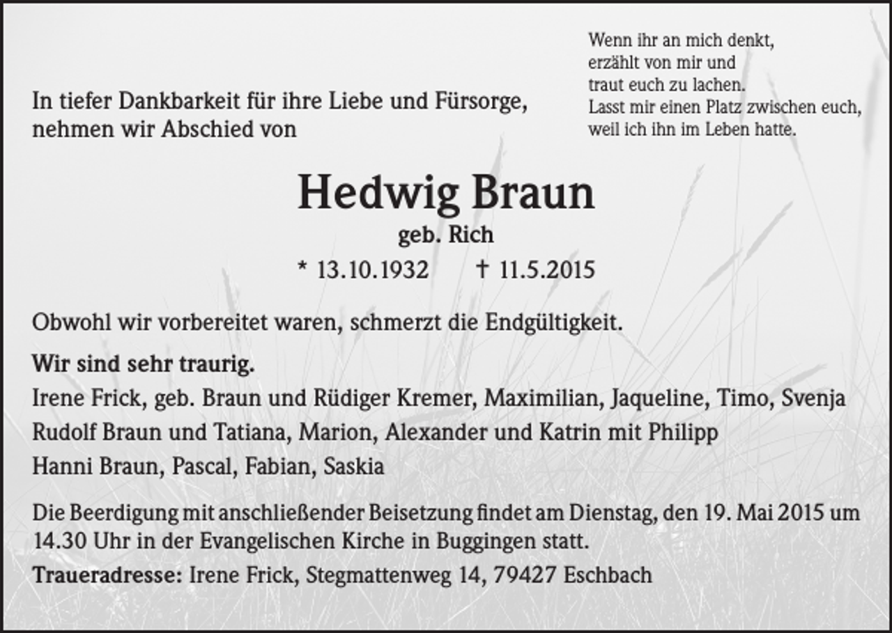 <p>In tiefer Dankbarkeit für ihre Liebe und Fürsorge,<br />nehmen wir Abschied von</p><p>Wenn ihr an mich denkt,<br />erzählt von mir und<br />traut euch zu lachen.<br />Lasst mir einen Platz zwischen euch,<br />weil ich ihn im Leben hatte.</p><p>Hedwig Braun</p><p>geb. Rich<br />* 13.10.1932<br />11.5.2015<br />Obwohl wir vorbereitet waren, schmerzt die Endgültigkeit.<br />Wir sind sehr traurig.<br />Irene Frick, geb. Braun und Rüdiger Kremer, Maximilian, Jaqueline, Timo, Svenja<br />Rudolf Braun und Tatiana, Marion, Alexander und Katrin mit Philipp<br />Hanni Braun, Pascal, Fabian, Saskia<br />Die Beerdigung mit anschließender Beisetzung findet am Dienstag, den 19. Mai 2015 um<br />14.30 Uhr in der Evangelischen Kirche in Buggingen statt.<br />Traueradresse: Irene Frick, Stegmattenweg 14, 79427 Eschbach</p>