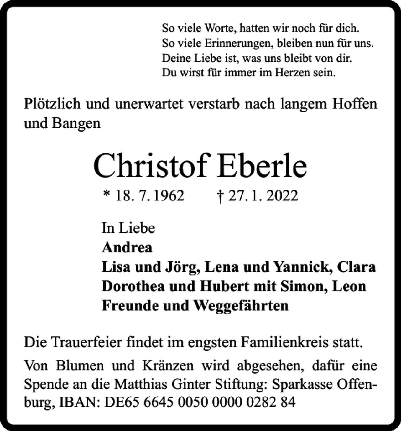 <p>So viele Worte, hatten wir noch für dich.<br />So viele Erinnerungen, bleiben nun für uns.<br />Deine Liebe ist, was uns bleibt von dir.<br />Du wirst für immer im Herzen sein.</p><p>Plötzlich und unerwartet verstarb nach langem Hoffen<br />und Bangen</p><p>Christof Eberle<br />* 18. 7. 1962 † 27. 1. 2022</p><p>In Liebe<br />Andrea<br />Lisa und Jörg, Lena und Yannick, Clara<br />Dorothea und Hubert mit Simon, Leon<br />Freunde und Weggefährten<br />Die Trauerfeier findet im engsten Familienkreis statt.<br />Von Blumen und Kränzen wird abgesehen, dafür eine<br />Spende an die Matthias Ginter Stiftung: Sparkasse Offenburg, IBAN: DE65 6645 00500282 84</p>