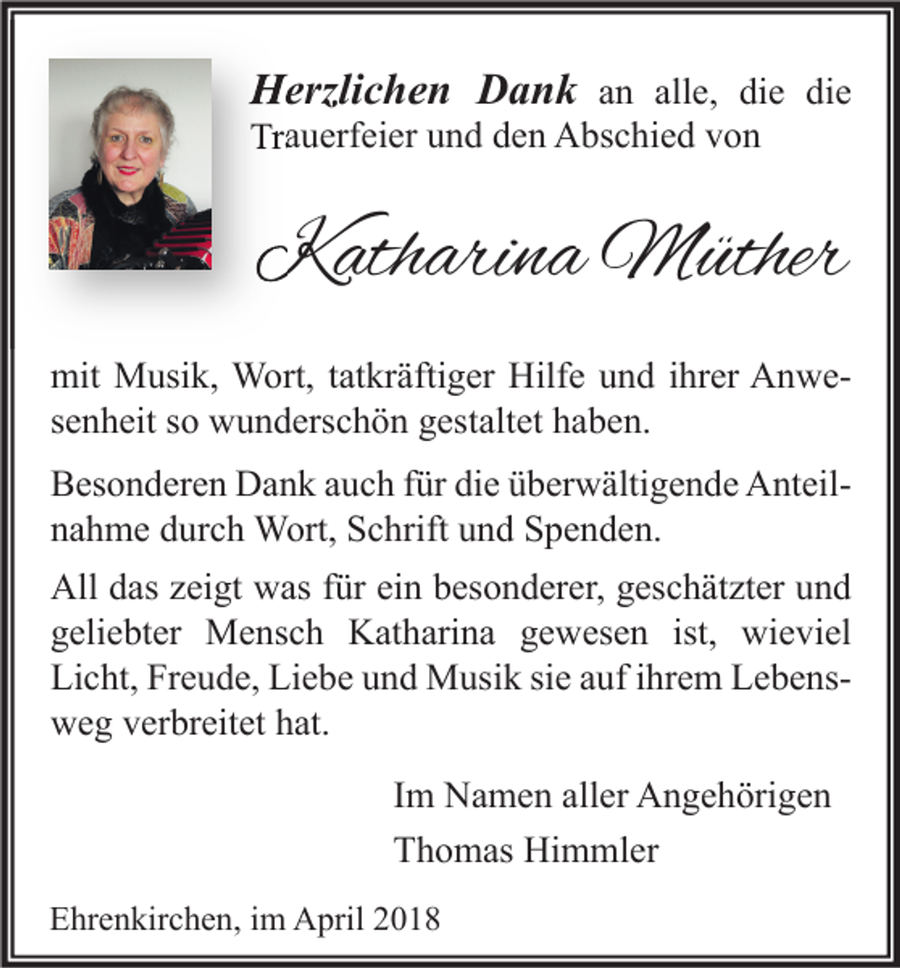 <p>HHerzlichen<br />erzli c h e n DDank<br />a n k aann all<br />alle,<br />e, di<br />die<br />e di<br />die<br />e<br />Tr a u erf ei er uund<br />Trauerfeier<br />n d dden<br />e n Abschied<br />A bs c hi e d vvon<br />on</p><p>KKatharina<br />ath ari n a Müther<br />M üther<br />mit Musik,<br />mit<br />M usi k, Wort,<br />W ort, t at<br />tatkräftiger<br />kr äfti g er Hilf<br />Hilfe<br />e uund<br />n d i hr<br />ihrer<br />er AAnwen we ssenheit<br />e n h eit ssoo wunderschön<br />w u n d ers c h ö n gestaltet<br />g est alt et haben.<br />h a b e n.<br />BBesonderen<br />es o n d er e n Dank<br />D a n k aauch<br />u c h f für<br />ür didie<br />e üüberwältigende<br />b er w älti g e n d e AnteilA nt eil nnahme<br />a h m e ddurch<br />ur c h Wort,<br />W ort, Schrift<br />S c hrift uund<br />n d Spenden.<br />S p e n d e n.<br />All ddas<br />All<br />as zzeigt<br />ei gt wwas<br />as f für<br />ür eiein<br />n bbesonderer,<br />es o n d er er, ggeschätzter<br />es c h ät zt er uund<br />nd<br />ist, wieviel<br />ggeliebter<br />eli e bt er Mensch<br />M e ns c h Katharina<br />K at h ari n a ggewesen<br />e w es e n ist,<br />wi e vi el<br />Licht,<br />Freude,<br />Liebe<br />Li<br />c ht, Fr<br />e u d e, Li<br />e b e uund<br />n d Musik<br />M usi k sisie<br />e aauf<br />uf i ihrem<br />hr e m LLebense b e ns wweg<br />e g vverbreitet<br />er br eit et hhat.<br />at.<br />I m Namen<br />Im<br />N a m e n aller<br />all er Angehörigen<br />A n g e h öri g e n<br />TThomas<br />h o m as Himmler<br />Hi m ml er<br />EEhrenkirchen,<br />hr e n kir c h e n, i im<br />m April<br />A pril 22</p>