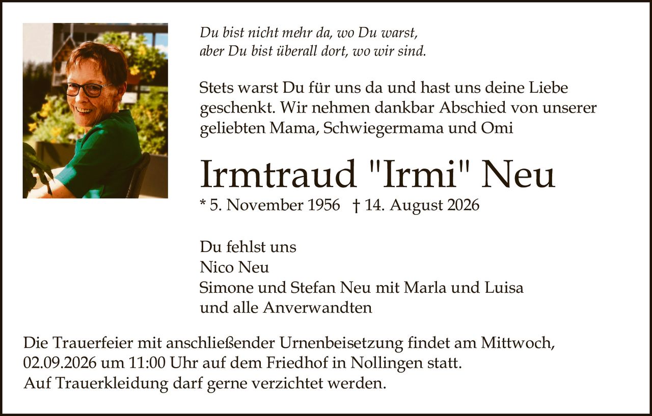 <p><i>Du bist nicht mehr da, wo Du warst, aber Du bist überall dort, wo wir sind.</i></p><p>Stets warst Du für uns da und hast uns deine Liebe geschenkt. Wir nehmen dankbar Abschied von unserer geliebten Mama, Schwiegermama und Omi</p><p><strong>Irmtraud "Irmi" Neu</strong><br>* 5. November 1956 † 14. August 2026</p><p><strong>Du fehlst uns</strong><br>Nico Neu<br>Simone und Stefan Neu mit Marla und Luisa<br>und alle Anverwandten</p><p>Die Trauerfeier mit anschließender Urnenbeisetzung findet am Mittwoch, 02.09.2026 um 11:00 Uhr auf dem Friedhof in Nollingen statt. Auf Trauerkleidung darf gerne verzichtet werden.</p>