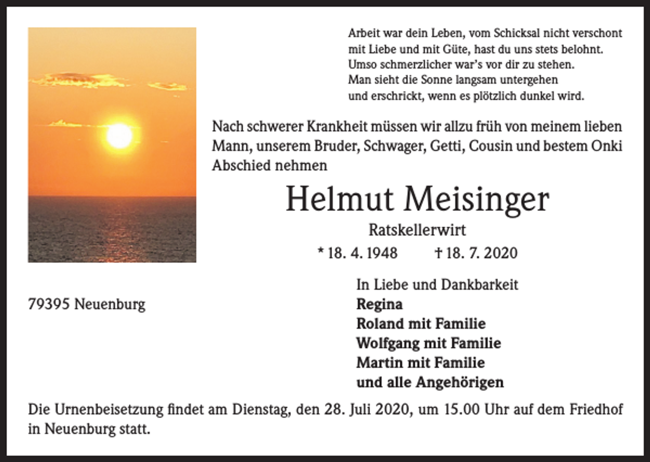<p>Arbeit war dein Leben, vom Schicksal nicht verschont<br />mit Liebe und mit Güte, hast du uns stets belohnt.<br />Umso schmerzlicher war’s vor dir zu stehen.<br />Man sieht die Sonne langsam untergehen<br />und erschrickt, wenn es plötzlich dunkel wird.</p><p>Nach schwerer Krankheit müssen wir allzu früh von meinem lieben<br />Mann, unserem Bruder, Schwager, Getti, Cousin und bestem Onki<br />Abschied nehmen</p><p>Helmut Meisinger<br />Ratskellerwirt</p><p>* 18. 4. 1948</p><p>† 18. 7. 2020</p><p>In Liebe und Dankbarkeit<br />79395 Neuenburg Regina<br />Roland mit Familie<br />Wolfgang mit Familie<br />Martin mit Familie<br />und alle Angehörigen<br />Die Urnenbeisetzung findet am Dienstag, den 28. Juli 2020, um 15.00 Uhr auf dem Friedhof<br />in Neuenburg statt.</p>