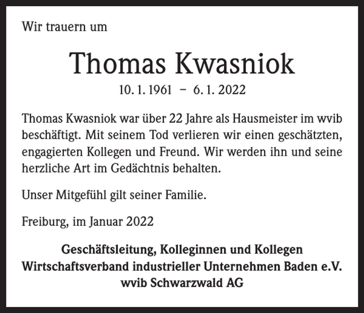 <p>Wir trauern um</p><p>Thomas Kwasniok<br />10. 1. 1961 – 6. 1. 2022<br />Thomas Kwasniok war über 22 Jahre als Hausmeister im wvib<br />beschäftigt. Mit seinem Tod verlieren wir einen ­geschätzten,<br />engagierten Kollegen und Freund. Wir werden ihn und seine<br />herzliche Art im Gedächtnis behalten.<br />Unser Mitgefühl gilt seiner Familie.<br />Freiburg, im Januar 2022<br />Geschäftsleitung, Kolleginnen und Kollegen<br />Wirtschaftsverband industrieller Unternehmen Baden e.V.<br />wvib Schwarzwald AG</p>